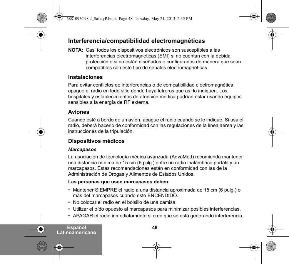 48Español LatinoamericanoInterferencia/compatibilidad electromagnéticasNOTA: Casi todos los dispositivos electrónicos son susceptibles a las interferencias electromagnéticas (EMI) si no cuentan con la debida protección o si no están diseñados o configurados de manera que sean compatibles con este tipo de señales electromagnéticas.InstalacionesPara evitar conflictos de interferencias o de compatibilidad electromagnética, apague el radio en todo sitio donde haya letreros que así lo indiquen. Los hospitales y establecimientos de atención médica podrían estar usando equipos sensibles a la energía de RF externa.AvionesCuando esté a bordo de un avión, apague el radio cuando se le indique. Si usa el radio, deberá hacerlo de conformidad con las regulaciones de la línea aérea y las instrucciones de la tripulación.Dispositivos médicosMarcapasosLa asociación de tecnología médica avanzada (AdvaMed) recomienda mantener una distancia mínima de 15 cm (6 pulg.) entre un radio inalámbrico portátil y un marcapasos. Estas recomendaciones están en conformidad con las de la Administración de Drogas y Alimentos de Estados Unidos.Las personas que usen marcapasos deben:• Mantener SIEMPRE el radio a una distancia aproximada de 15 cm (6 pulg.) o más del marcapasos cuando esté ENCENDIDO.• No colocar el radio en el bolsillo de una camisa.• Utilizar el oído opuesto al marcapasos para minimizar posibles interferencias.• APAGAR el radio inmediatamente si cree que se está generando interferencia.6881095C98-J_SafetyP.book  Page 48  Tuesday, May 21, 2013  2:35 PM