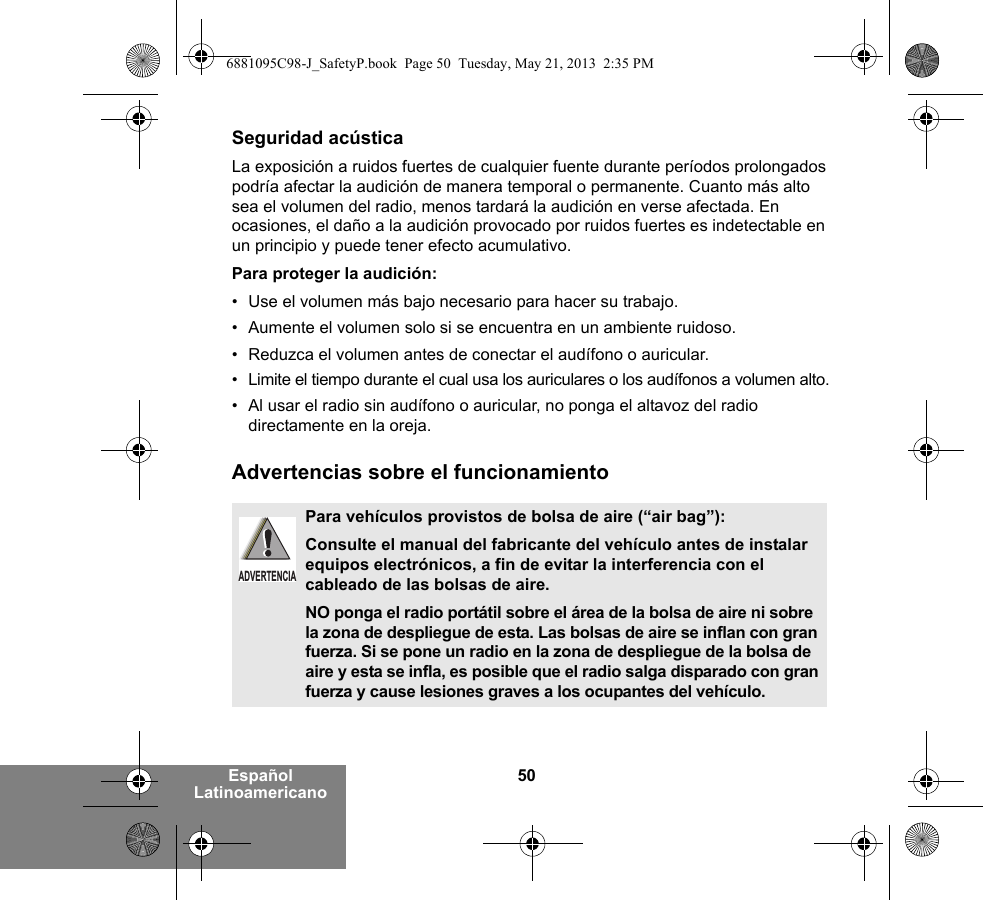 50Español LatinoamericanoSeguridad acústicaLa exposición a ruidos fuertes de cualquier fuente durante períodos prolongados podría afectar la audición de manera temporal o permanente. Cuanto más alto sea el volumen del radio, menos tardará la audición en verse afectada. En ocasiones, el daño a la audición provocado por ruidos fuertes es indetectable en un principio y puede tener efecto acumulativo.Para proteger la audición:• Use el volumen más bajo necesario para hacer su trabajo.• Aumente el volumen solo si se encuentra en un ambiente ruidoso.• Reduzca el volumen antes de conectar el audífono o auricular.• Limite el tiempo durante el cual usa los auriculares o los audífonos a volumen alto.• Al usar el radio sin audífono o auricular, no ponga el altavoz del radio directamente en la oreja.Advertencias sobre el funcionamientoPara vehículos provistos de bolsa de aire (“air bag”):Consulte el manual del fabricante del vehículo antes de instalar equipos electrónicos, a fin de evitar la interferencia con el cableado de las bolsas de aire.NO ponga el radio portátil sobre el área de la bolsa de aire ni sobre la zona de despliegue de esta. Las bolsas de aire se inflan con gran fuerza. Si se pone un radio en la zona de despliegue de la bolsa de aire y esta se infla, es posible que el radio salga disparado con gran fuerza y cause lesiones graves a los ocupantes del vehículo.ADVERTENCIA6881095C98-J_SafetyP.book  Page 50  Tuesday, May 21, 2013  2:35 PM