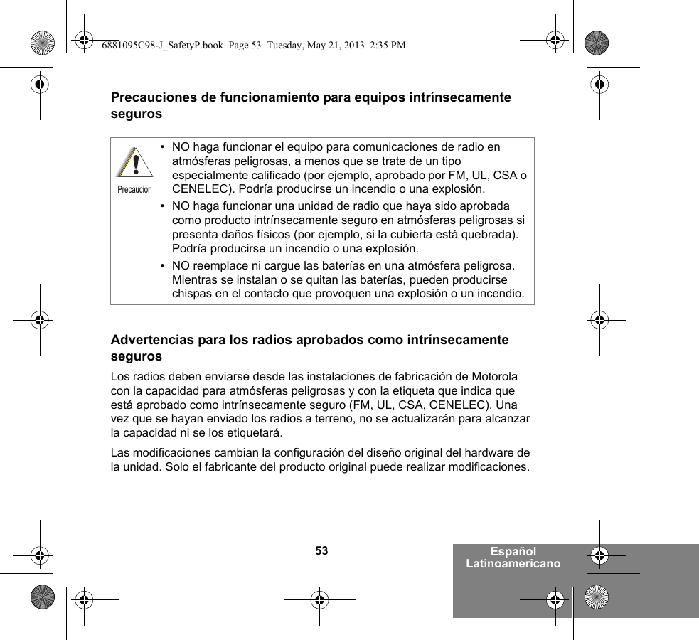 53 Español LatinoamericanoPrecauciones de funcionamiento para equipos intrínsecamente segurosAdvertencias para los radios aprobados como intrínsecamente segurosLos radios deben enviarse desde las instalaciones de fabricación de Motorola con la capacidad para atmósferas peligrosas y con la etiqueta que indica que está aprobado como intrínsecamente seguro (FM, UL, CSA, CENELEC). Una vez que se hayan enviado los radios a terreno, no se actualizarán para alcanzar la capacidad ni se los etiquetará.Las modificaciones cambian la configuración del diseño original del hardware de la unidad. Solo el fabricante del producto original puede realizar modificaciones.• NO haga funcionar el equipo para comunicaciones de radio en atmósferas peligrosas, a menos que se trate de un tipo especialmente calificado (por ejemplo, aprobado por FM, UL, CSA o CENELEC). Podría producirse un incendio o una explosión.• NO haga funcionar una unidad de radio que haya sido aprobada como producto intrínsecamente seguro en atmósferas peligrosas si presenta daños físicos (por ejemplo, si la cubierta está quebrada). Podría producirse un incendio o una explosión.• NO reemplace ni cargue las baterías en una atmósfera peligrosa. Mientras se instalan o se quitan las baterías, pueden producirse chispas en el contacto que provoquen una explosión o un incendio.Precaución6881095C98-J_SafetyP.book  Page 53  Tuesday, May 21, 2013  2:35 PM