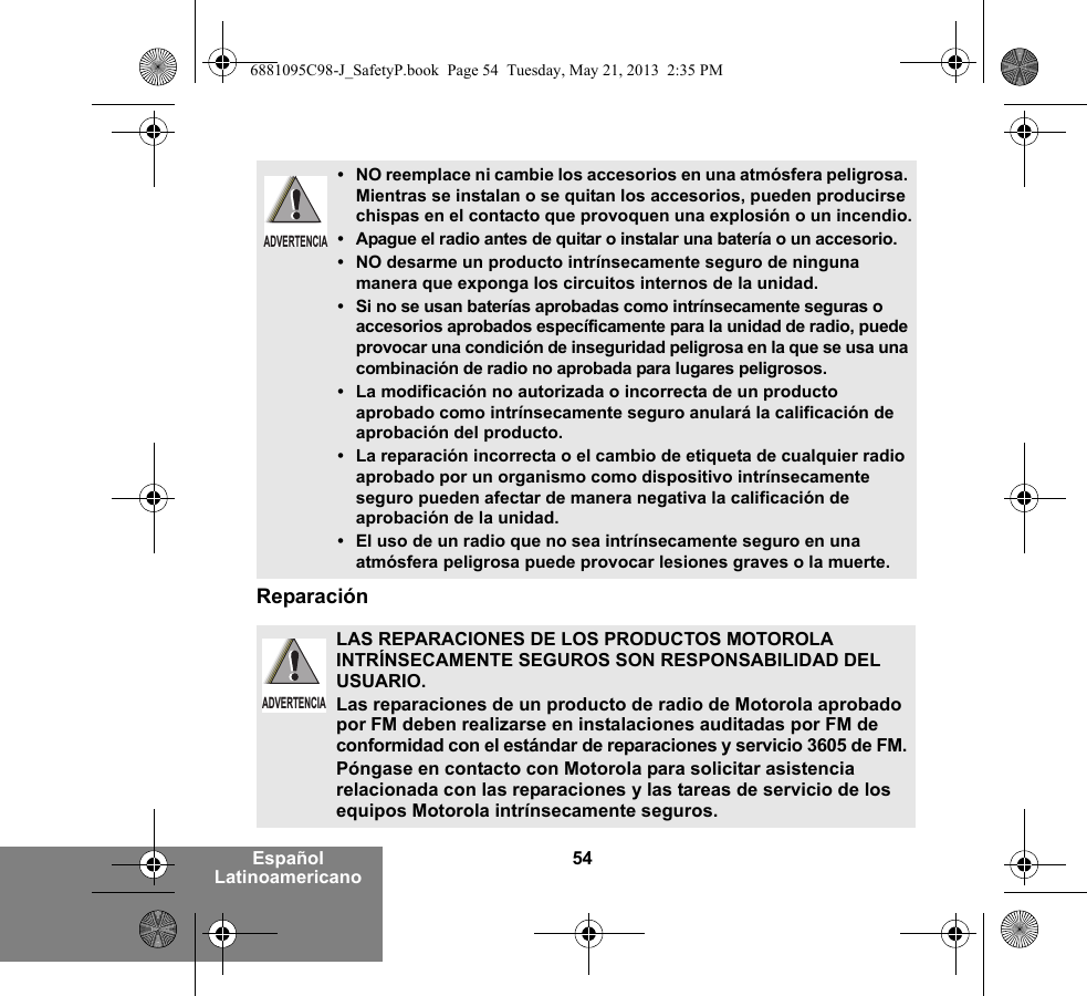 54Español LatinoamericanoReparación• NO reemplace ni cambie los accesorios en una atmósfera peligrosa. Mientras se instalan o se quitan los accesorios, pueden producirse chispas en el contacto que provoquen una explosión o un incendio.• Apague el radio antes de quitar o instalar una batería o un accesorio.• NO desarme un producto intrínsecamente seguro de ninguna manera que exponga los circuitos internos de la unidad.• Si no se usan baterías aprobadas como intrínsecamente seguras o accesorios aprobados específicamente para la unidad de radio, puede provocar una condición de inseguridad peligrosa en la que se usa una combinación de radio no aprobada para lugares peligrosos.• La modificación no autorizada o incorrecta de un producto aprobado como intrínsecamente seguro anulará la calificación de aprobación del producto.• La reparación incorrecta o el cambio de etiqueta de cualquier radio aprobado por un organismo como dispositivo intrínsecamente seguro pueden afectar de manera negativa la calificación de aprobación de la unidad.• El uso de un radio que no sea intrínsecamente seguro en una atmósfera peligrosa puede provocar lesiones graves o la muerte.LAS REPARACIONES DE LOS PRODUCTOS MOTOROLA INTRÍNSECAMENTE SEGUROS SON RESPONSABILIDAD DEL USUARIO.Las reparaciones de un producto de radio de Motorola aprobado por FM deben realizarse en instalaciones auditadas por FM de conformidad con el estándar de reparaciones y servicio 3605 de FM. Póngase en contacto con Motorola para solicitar asistencia relacionada con las reparaciones y las tareas de servicio de los equipos Motorola intrínsecamente seguros. ADVERTENCIAADVERTENCIA6881095C98-J_SafetyP.book  Page 54  Tuesday, May 21, 2013  2:35 PM