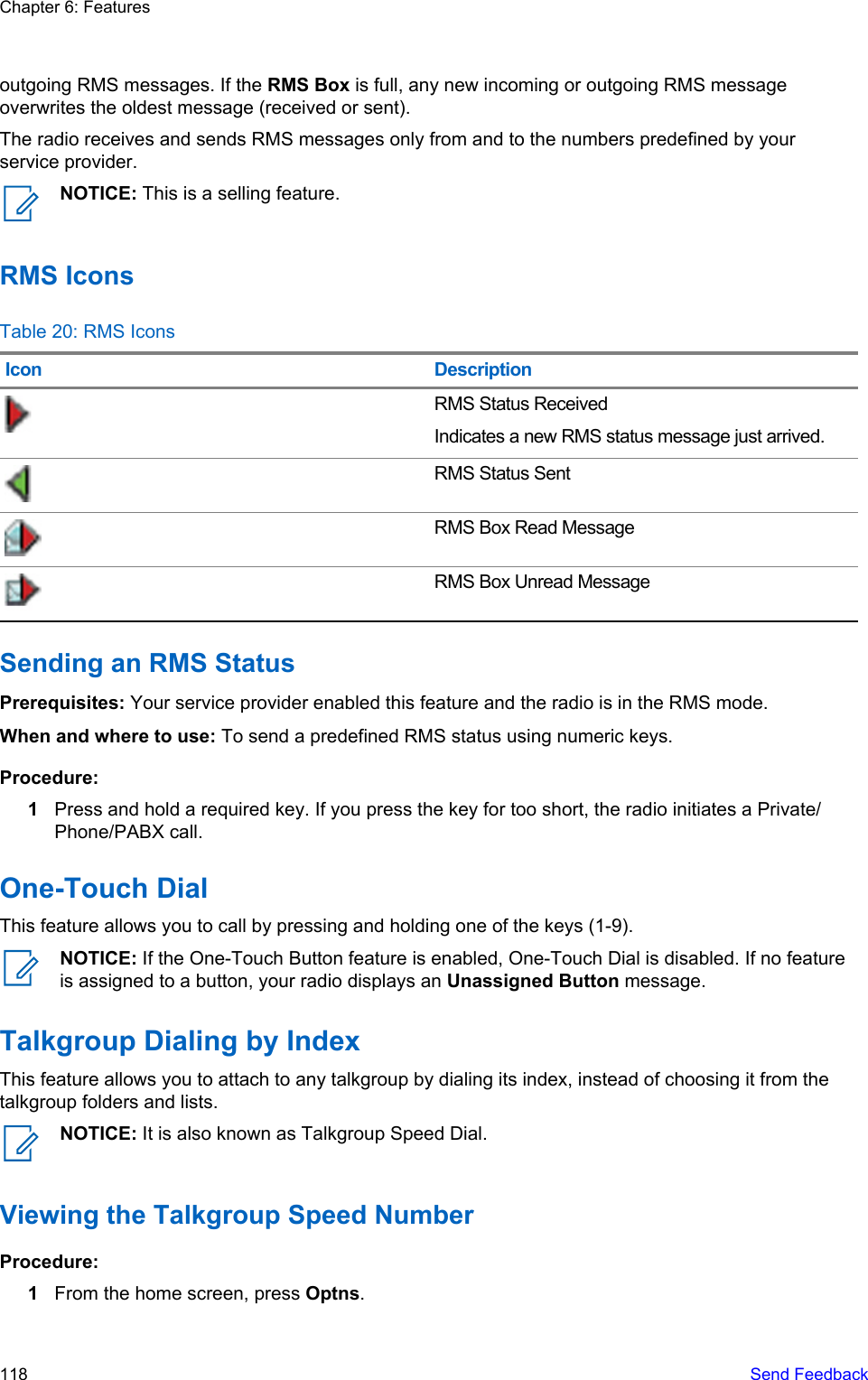 outgoing RMS messages. If the RMS Box is full, any new incoming or outgoing RMS messageoverwrites the oldest message (received or sent).The radio receives and sends RMS messages only from and to the numbers predefined by yourservice provider.NOTICE: This is a selling feature.RMS IconsTable 20: RMS IconsIcon DescriptionRMS Status ReceivedIndicates a new RMS status message just arrived.RMS Status SentRMS Box Read MessageRMS Box Unread MessageSending an RMS StatusPrerequisites: Your service provider enabled this feature and the radio is in the RMS mode.When and where to use: To send a predefined RMS status using numeric keys.Procedure:1Press and hold a required key. If you press the key for too short, the radio initiates a Private/Phone/PABX call.One-Touch DialThis feature allows you to call by pressing and holding one of the keys (1-9).NOTICE: If the One-Touch Button feature is enabled, One-Touch Dial is disabled. If no featureis assigned to a button, your radio displays an Unassigned Button message.Talkgroup Dialing by IndexThis feature allows you to attach to any talkgroup by dialing its index, instead of choosing it from thetalkgroup folders and lists.NOTICE: It is also known as Talkgroup Speed Dial.Viewing the Talkgroup Speed NumberProcedure:1From the home screen, press Optns.Chapter 6: Features118   Send Feedback