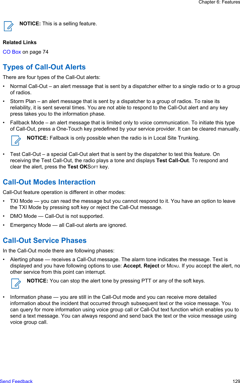 NOTICE: This is a selling feature.Related LinksCO Box on page 74Types of Call-Out AlertsThere are four types of the Call-Out alerts:• Normal Call-Out – an alert message that is sent by a dispatcher either to a single radio or to a groupof radios.• Storm Plan – an alert message that is sent by a dispatcher to a group of radios. To raise itsreliability, it is sent several times. You are not able to respond to the Call-Out alert and any keypress takes you to the information phase.• Fallback Mode – an alert message that is limited only to voice communication. To initiate this typeof Call-Out, press a One-Touch key predefined by your service provider. It can be cleared manually.NOTICE: Fallback is only possible when the radio is in Local Site Trunking.• Test Call-Out – a special Call-Out alert that is sent by the dispatcher to test this feature. Onreceiving the Test Call-Out, the radio plays a tone and displays Test Call-Out. To respond andclear the alert, press the Test OKSOFT key.Call-Out Modes InteractionCall-Out feature operation is different in other modes:• TXI Mode — you can read the message but you cannot respond to it. You have an option to leavethe TXI Mode by pressing soft key or reject the Call-Out message.• DMO Mode — Call-Out is not supported.• Emergency Mode — all Call-out alerts are ignored.Call-Out Service PhasesIn the Call-Out mode there are following phases:• Alerting phase — receives a Call-Out message. The alarm tone indicates the message. Text isdisplayed and you have following options to use: Accept, Reject or MENU. If you accept the alert, noother service from this point can interrupt.NOTICE: You can stop the alert tone by pressing PTT or any of the soft keys.• Information phase — you are still in the Call-Out mode and you can receive more detailedinformation about the incident that occurred through subsequent text or the voice message. Youcan query for more information using voice group call or Call-Out text function which enables you tosend a text message. You can always respond and send back the text or the voice message usingvoice group call.Chapter 6: FeaturesSend Feedback   129