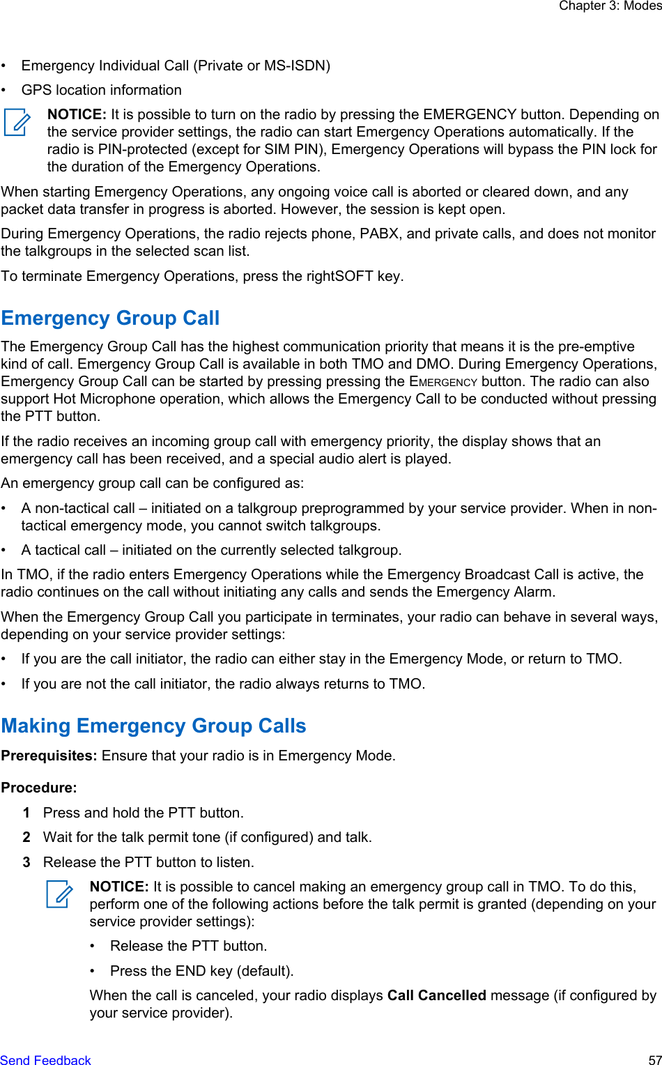 • Emergency Individual Call (Private or MS-ISDN)• GPS location informationNOTICE: It is possible to turn on the radio by pressing the EMERGENCY button. Depending onthe service provider settings, the radio can start Emergency Operations automatically. If theradio is PIN-protected (except for SIM PIN), Emergency Operations will bypass the PIN lock forthe duration of the Emergency Operations.When starting Emergency Operations, any ongoing voice call is aborted or cleared down, and anypacket data transfer in progress is aborted. However, the session is kept open.During Emergency Operations, the radio rejects phone, PABX, and private calls, and does not monitorthe talkgroups in the selected scan list.To terminate Emergency Operations, press the rightSOFT key.Emergency Group CallThe Emergency Group Call has the highest communication priority that means it is the pre-emptivekind of call. Emergency Group Call is available in both TMO and DMO. During Emergency Operations,Emergency Group Call can be started by pressing pressing the EMERGENCY button. The radio can alsosupport Hot Microphone operation, which allows the Emergency Call to be conducted without pressingthe PTT button.If the radio receives an incoming group call with emergency priority, the display shows that anemergency call has been received, and a special audio alert is played.An emergency group call can be configured as:• A non-tactical call – initiated on a talkgroup preprogrammed by your service provider. When in non-tactical emergency mode, you cannot switch talkgroups.• A tactical call – initiated on the currently selected talkgroup.In TMO, if the radio enters Emergency Operations while the Emergency Broadcast Call is active, theradio continues on the call without initiating any calls and sends the Emergency Alarm.When the Emergency Group Call you participate in terminates, your radio can behave in several ways,depending on your service provider settings:• If you are the call initiator, the radio can either stay in the Emergency Mode, or return to TMO.• If you are not the call initiator, the radio always returns to TMO.Making Emergency Group CallsPrerequisites: Ensure that your radio is in Emergency Mode.Procedure:1Press and hold the PTT button.2Wait for the talk permit tone (if configured) and talk.3Release the PTT button to listen.NOTICE: It is possible to cancel making an emergency group call in TMO. To do this,perform one of the following actions before the talk permit is granted (depending on yourservice provider settings):• Release the PTT button.• Press the END key (default).When the call is canceled, your radio displays Call Cancelled message (if configured byyour service provider).Chapter 3: ModesSend Feedback   57