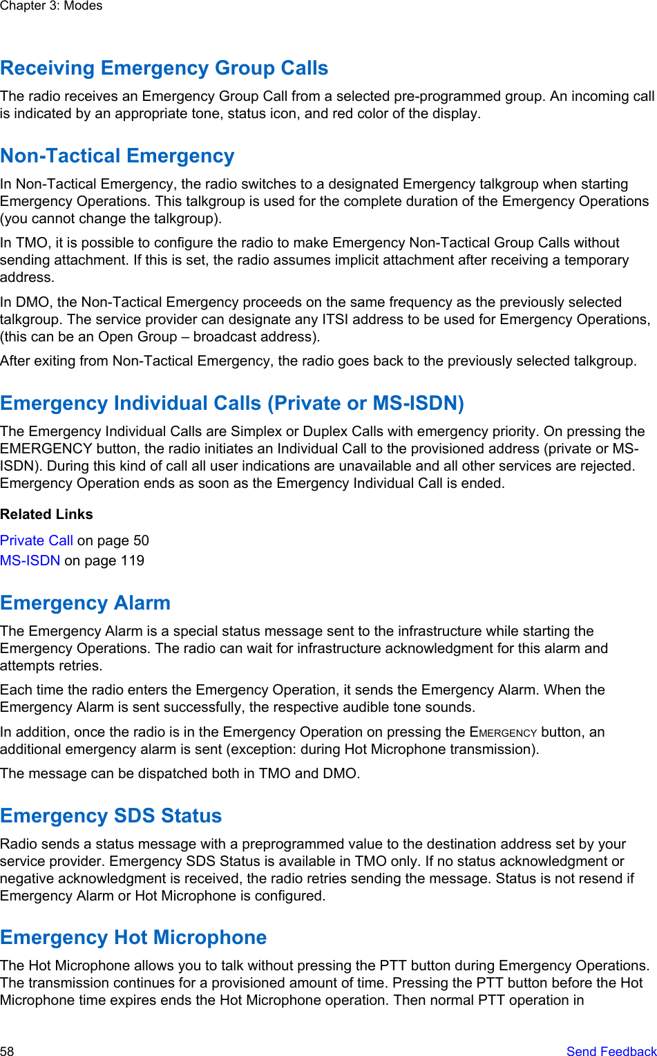 Receiving Emergency Group CallsThe radio receives an Emergency Group Call from a selected pre-programmed group. An incoming callis indicated by an appropriate tone, status icon, and red color of the display.Non-Tactical EmergencyIn Non-Tactical Emergency, the radio switches to a designated Emergency talkgroup when startingEmergency Operations. This talkgroup is used for the complete duration of the Emergency Operations(you cannot change the talkgroup).In TMO, it is possible to configure the radio to make Emergency Non-Tactical Group Calls withoutsending attachment. If this is set, the radio assumes implicit attachment after receiving a temporaryaddress.In DMO, the Non-Tactical Emergency proceeds on the same frequency as the previously selectedtalkgroup. The service provider can designate any ITSI address to be used for Emergency Operations,(this can be an Open Group – broadcast address).After exiting from Non-Tactical Emergency, the radio goes back to the previously selected talkgroup.Emergency Individual Calls (Private or MS-ISDN)The Emergency Individual Calls are Simplex or Duplex Calls with emergency priority. On pressing theEMERGENCY button, the radio initiates an Individual Call to the provisioned address (private or MS-ISDN). During this kind of call all user indications are unavailable and all other services are rejected.Emergency Operation ends as soon as the Emergency Individual Call is ended.Related LinksPrivate Call on page 50MS-ISDN on page 119Emergency AlarmThe Emergency Alarm is a special status message sent to the infrastructure while starting theEmergency Operations. The radio can wait for infrastructure acknowledgment for this alarm andattempts retries.Each time the radio enters the Emergency Operation, it sends the Emergency Alarm. When theEmergency Alarm is sent successfully, the respective audible tone sounds.In addition, once the radio is in the Emergency Operation on pressing the EMERGENCY button, anadditional emergency alarm is sent (exception: during Hot Microphone transmission).The message can be dispatched both in TMO and DMO.Emergency SDS StatusRadio sends a status message with a preprogrammed value to the destination address set by yourservice provider. Emergency SDS Status is available in TMO only. If no status acknowledgment ornegative acknowledgment is received, the radio retries sending the message. Status is not resend ifEmergency Alarm or Hot Microphone is configured.Emergency Hot MicrophoneThe Hot Microphone allows you to talk without pressing the PTT button during Emergency Operations.The transmission continues for a provisioned amount of time. Pressing the PTT button before the HotMicrophone time expires ends the Hot Microphone operation. Then normal PTT operation inChapter 3: Modes58   Send Feedback