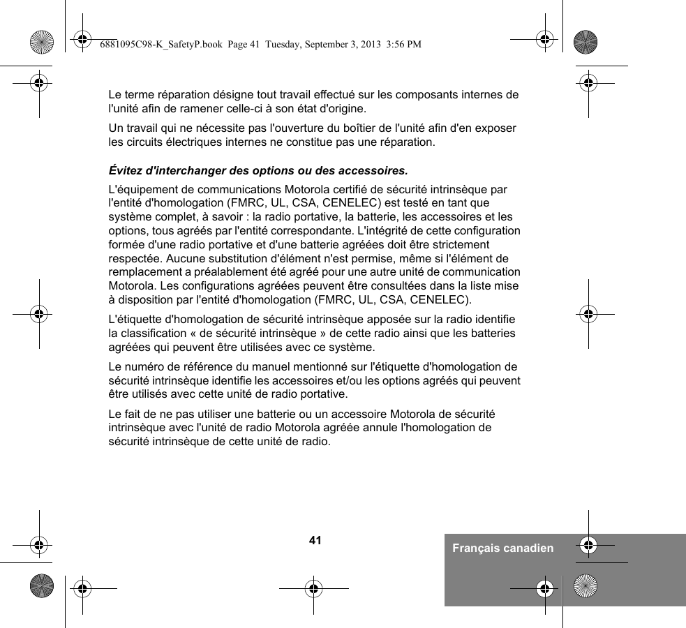 41 Français canadienLe terme réparation désigne tout travail effectué sur les composants internes de l&apos;unité afin de ramener celle-ci à son état d&apos;origine.Un travail qui ne nécessite pas l&apos;ouverture du boîtier de l&apos;unité afin d&apos;en exposer les circuits électriques internes ne constitue pas une réparation. Évitez d&apos;interchanger des options ou des accessoires.L&apos;équipement de communications Motorola certifié de sécurité intrinsèque par l&apos;entité d&apos;homologation (FMRC, UL, CSA, CENELEC) est testé en tant que système complet, à savoir : la radio portative, la batterie, les accessoires et les options, tous agréés par l&apos;entité correspondante. L&apos;intégrité de cette configuration formée d&apos;une radio portative et d&apos;une batterie agréées doit être strictement respectée. Aucune substitution d&apos;élément n&apos;est permise, même si l&apos;élément de remplacement a préalablement été agréé pour une autre unité de communication Motorola. Les configurations agréées peuvent être consultées dans la liste mise à disposition par l&apos;entité d&apos;homologation (FMRC, UL, CSA, CENELEC). L&apos;étiquette d&apos;homologation de sécurité intrinsèque apposée sur la radio identifie la classification « de sécurité intrinsèque » de cette radio ainsi que les batteries agréées qui peuvent être utilisées avec ce système. Le numéro de référence du manuel mentionné sur l&apos;étiquette d&apos;homologation de sécurité intrinsèque identifie les accessoires et/ou les options agréés qui peuvent être utilisés avec cette unité de radio portative. Le fait de ne pas utiliser une batterie ou un accessoire Motorola de sécurité intrinsèque avec l&apos;unité de radio Motorola agréée annule l&apos;homologation de sécurité intrinsèque de cette unité de radio.6881095C98-K_SafetyP.book  Page 41  Tuesday, September 3, 2013  3:56 PM