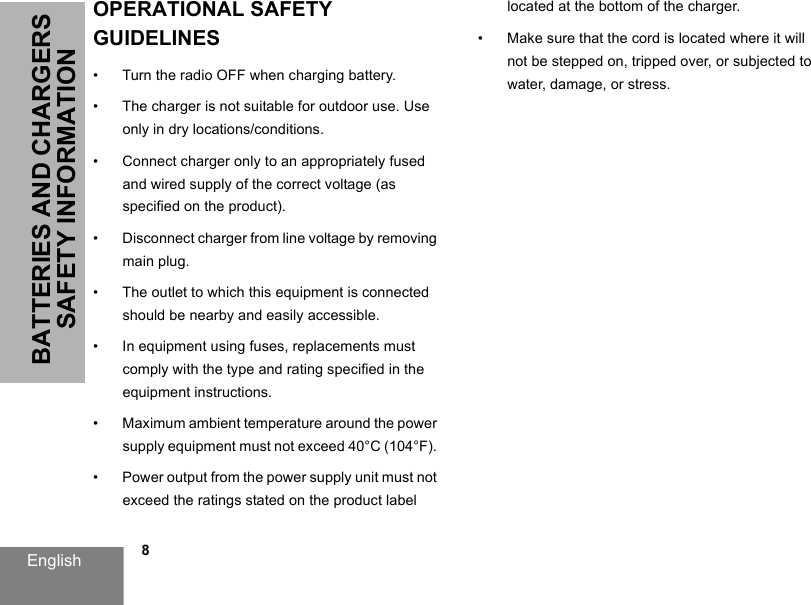 English            8BATTERIES AND CHARGERS SAFETY INFORMATIONOPERATIONAL SAFETY GUIDELINES • Turn the radio OFF when charging battery. • The charger is not suitable for outdoor use. Use only in dry locations/conditions. • Connect charger only to an appropriately fused and wired supply of the correct voltage (as specified on the product). • Disconnect charger from line voltage by removing main plug. • The outlet to which this equipment is connected should be nearby and easily accessible. • In equipment using fuses, replacements must comply with the type and rating specified in the equipment instructions. • Maximum ambient temperature around the power supply equipment must not exceed 40°C (104°F). • Power output from the power supply unit must not exceed the ratings stated on the product label located at the bottom of the charger. • Make sure that the cord is located where it will not be stepped on, tripped over, or subjected to water, damage, or stress. 