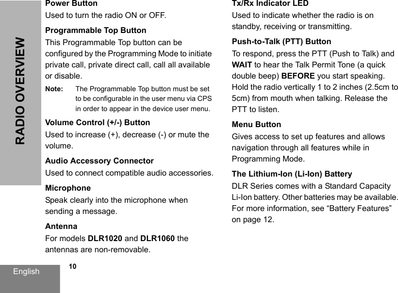 English            10RADIO OVERVIEWPower ButtonUsed to turn the radio ON or OFF.Programmable Top ButtonThis Programmable Top button can be configured by the Programming Mode to initiate private call, private direct call, call all available or disable.Note: The Programmable Top button must be set to be configurable in the user menu via CPS in order to appear in the device user menu. Volume Control (+/-) ButtonUsed to increase (+), decrease (-) or mute the volume.Audio Accessory ConnectorUsed to connect compatible audio accessories.MicrophoneSpeak clearly into the microphone when sending a message.AntennaFor models DLR1020 and DLR1060 the antennas are non-removable.Tx/Rx Indicator LEDUsed to indicate whether the radio is on standby, receiving or transmitting.Push-to-Talk (PTT) ButtonTo respond, press the PTT (Push to Talk) and WAIT to hear the Talk Permit Tone (a quick double beep) BEFORE you start speaking. Hold the radio vertically 1 to 2 inches (2.5cm to 5cm) from mouth when talking. Release the PTT to listen.Menu ButtonGives access to set up features and allows navigation through all features while in Programming Mode.The Lithium-Ion (Li-Ion) BatteryDLR Series comes with a Standard Capacity Li-Ion battery. Other batteries may be available. For more information, see “Battery Features” on page 12.