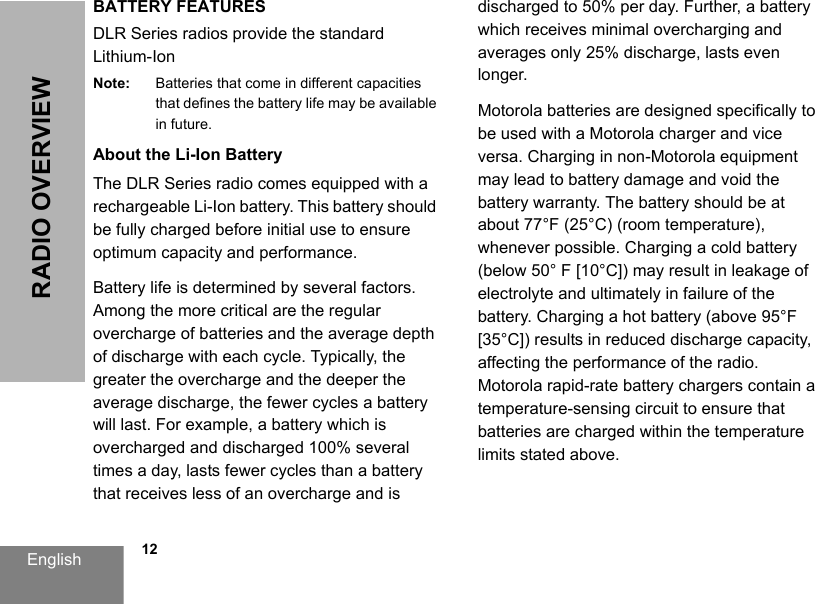 English            12RADIO OVERVIEWBATTERY FEATURESDLR Series radios provide the standard Lithium-Ion Note: Batteries that come in different capacities that defines the battery life may be available in future.About the Li-Ion BatteryThe DLR Series radio comes equipped with a rechargeable Li-Ion battery. This battery should be fully charged before initial use to ensure optimum capacity and performance. Battery life is determined by several factors. Among the more critical are the regular overcharge of batteries and the average depth of discharge with each cycle. Typically, the greater the overcharge and the deeper the average discharge, the fewer cycles a battery will last. For example, a battery which is overcharged and discharged 100% several times a day, lasts fewer cycles than a battery that receives less of an overcharge and is discharged to 50% per day. Further, a battery which receives minimal overcharging and averages only 25% discharge, lasts even longer.Motorola batteries are designed specifically to be used with a Motorola charger and vice versa. Charging in non-Motorola equipment may lead to battery damage and void the battery warranty. The battery should be at about 77°F (25°C) (room temperature), whenever possible. Charging a cold battery (below 50° F [10°C]) may result in leakage of electrolyte and ultimately in failure of the battery. Charging a hot battery (above 95°F [35°C]) results in reduced discharge capacity, affecting the performance of the radio. Motorola rapid-rate battery chargers contain a temperature-sensing circuit to ensure that batteries are charged within the temperature limits stated above. 