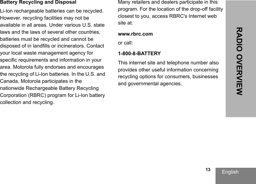 English                                                                                                                                                           13RADIO OVERVIEWBattery Recycling and DisposalLi-Ion rechargeable batteries can be recycled. However, recycling facilities may not be available in all areas. Under various U.S. state laws and the laws of several other countries, batteries must be recycled and cannot be disposed of in landfills or incinerators. Contact your local waste management agency for specific requirements and information in your area. Motorola fully endorses and encourages the recycling of Li-Ion batteries. In the U.S. and Canada, Motorola participates in the nationwide Rechargeable Battery Recycling Corporation (RBRC) program for Li-Ion battery collection and recycling. Many retailers and dealers participate in this program. For the location of the drop-off facility closest to you, access RBRC&apos;s Internet web site at:www.rbrc.com or call: 1-800-8-BATTERYThis internet site and telephone number also provides other useful information concerning recycling options for consumers, businesses and governmental agencies.