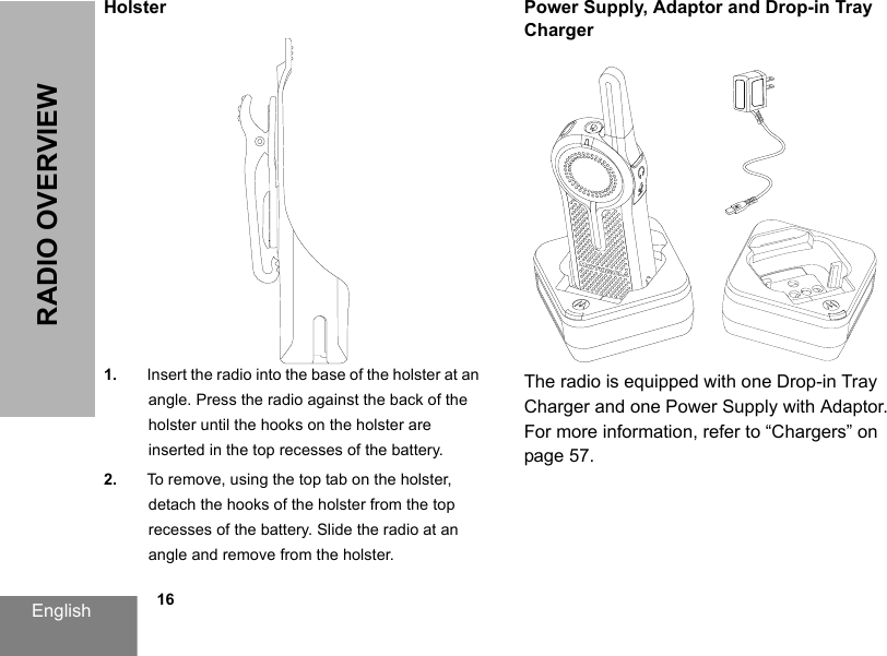 English            16RADIO OVERVIEWHolster1. Insert the radio into the base of the holster at an angle. Press the radio against the back of the holster until the hooks on the holster are inserted in the top recesses of the battery.2. To remove, using the top tab on the holster, detach the hooks of the holster from the top recesses of the battery. Slide the radio at an angle and remove from the holster.Power Supply, Adaptor and Drop-in Tray ChargerThe radio is equipped with one Drop-in Tray Charger and one Power Supply with Adaptor. For more information, refer to “Chargers” on page 57.