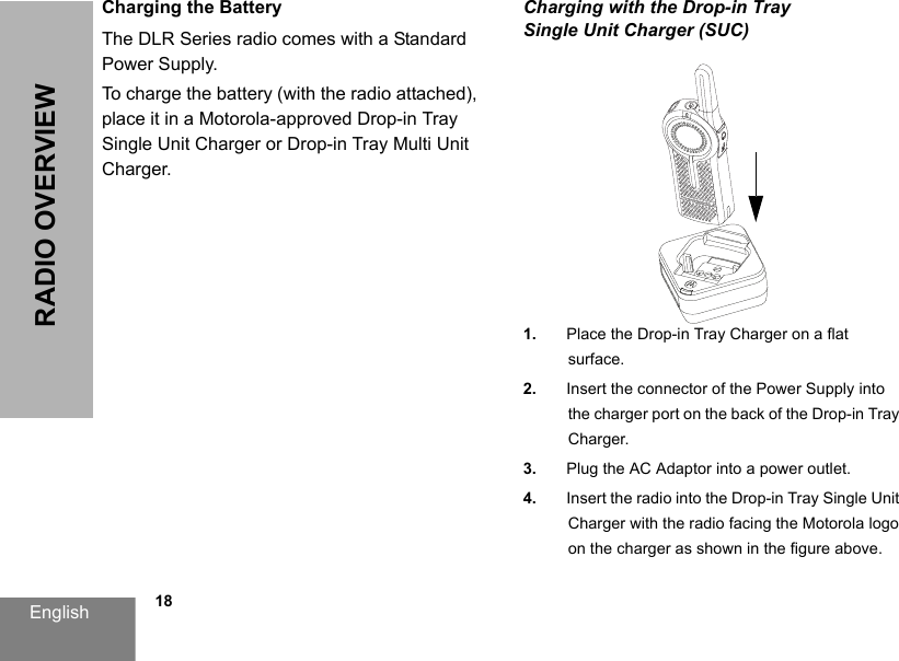 English            18RADIO OVERVIEWCharging the BatteryThe DLR Series radio comes with a Standard Power Supply.To charge the battery (with the radio attached), place it in a Motorola-approved Drop-in Tray Single Unit Charger or Drop-in Tray Multi Unit Charger.Charging with the Drop-in Tray Single Unit Charger (SUC)1. Place the Drop-in Tray Charger on a flat surface.2. Insert the connector of the Power Supply into the charger port on the back of the Drop-in Tray Charger.3. Plug the AC Adaptor into a power outlet.4. Insert the radio into the Drop-in Tray Single Unit Charger with the radio facing the Motorola logo on the charger as shown in the figure above.