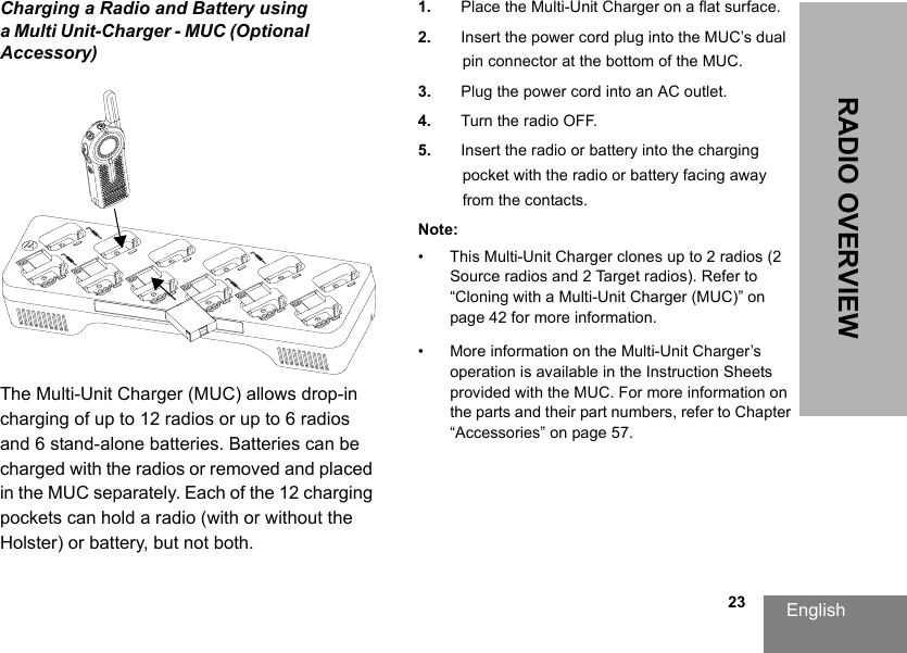 English                                                                                                                                                           23RADIO OVERVIEWCharging a Radio and Battery using a Multi Unit-Charger - MUC (Optional Accessory)The Multi-Unit Charger (MUC) allows drop-in charging of up to 12 radios or up to 6 radios and 6 stand-alone batteries. Batteries can be charged with the radios or removed and placed in the MUC separately. Each of the 12 charging pockets can hold a radio (with or without the Holster) or battery, but not both.1. Place the Multi-Unit Charger on a flat surface.2. Insert the power cord plug into the MUC’s dual pin connector at the bottom of the MUC.3. Plug the power cord into an AC outlet.4. Turn the radio OFF.5. Insert the radio or battery into the charging pocket with the radio or battery facing away from the contacts.Note:• This Multi-Unit Charger clones up to 2 radios (2 Source radios and 2 Target radios). Refer to “Cloning with a Multi-Unit Charger (MUC)” on page 42 for more information.• More information on the Multi-Unit Charger’s operation is available in the Instruction Sheets provided with the MUC. For more information on the parts and their part numbers, refer to Chapter “Accessories” on page 57. 