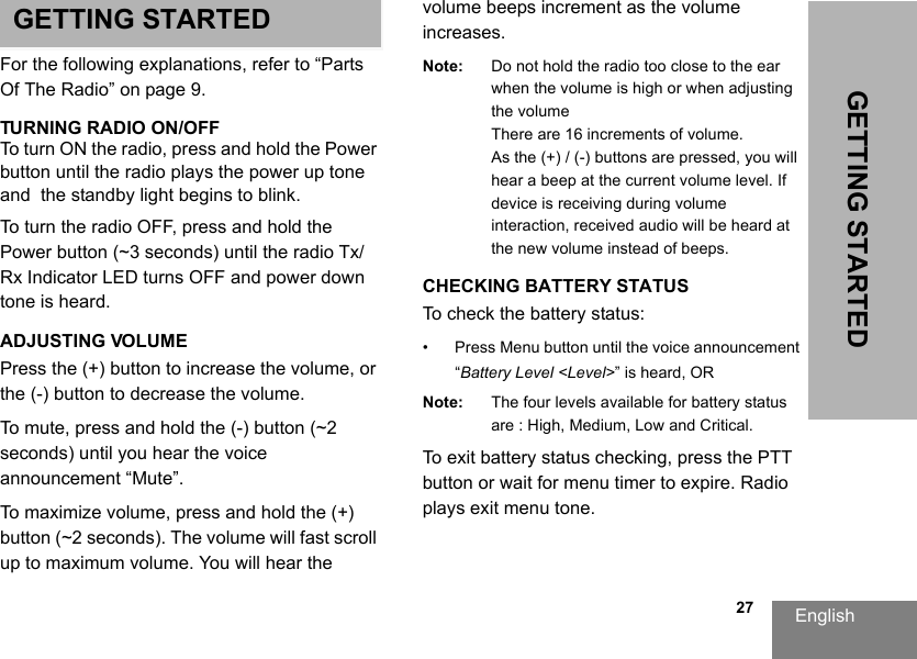 English                                                                                                                                                           27GETTING STARTEDGETTING STARTEDFor the following explanations, refer to “Parts Of The Radio” on page 9.TURNING RADIO ON/OFF To turn ON the radio, press and hold the Power button until the radio plays the power up tone and  the standby light begins to blink.To turn the radio OFF, press and hold the Power button (~3 seconds) until the radio Tx/Rx Indicator LED turns OFF and power down tone is heard.ADJUSTING VOLUME Press the (+) button to increase the volume, or the (-) button to decrease the volume. To mute, press and hold the (-) button (~2 seconds) until you hear the voice announcement “Mute”.To maximize volume, press and hold the (+) button (~2 seconds). The volume will fast scroll up to maximum volume. You will hear the volume beeps increment as the volume increases.Note: Do not hold the radio too close to the ear when the volume is high or when adjusting the volumeThere are 16 increments of volume.As the (+) / (-) buttons are pressed, you will hear a beep at the current volume level. If device is receiving during volume interaction, received audio will be heard at the new volume instead of beeps.CHECKING BATTERY STATUSTo check the battery status: • Press Menu button until the voice announcement “Battery Level &lt;Level&gt;” is heard, ORNote: The four levels available for battery status are : High, Medium, Low and Critical.To exit battery status checking, press the PTT button or wait for menu timer to expire. Radio plays exit menu tone.