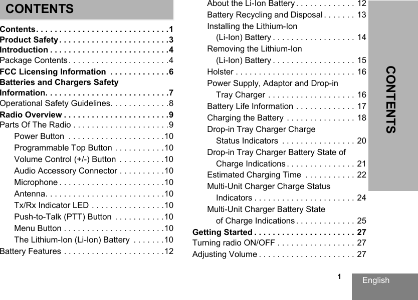 English                                                                                                                                                           1CONTENTSCONTENTSContents. . . . . . . . . . . . . . . . . . . . . . . . . . . . .1Product Safety . . . . . . . . . . . . . . . . . . . . . . . .3Introduction . . . . . . . . . . . . . . . . . . . . . . . . . .4Package Contents . . . . . . . . . . . . . . . . . . . . . .4FCC Licensing Information  . . . . . . . . . . . . .6Batteries and Chargers Safety Information. . . . . . . . . . . . . . . . . . . . . . . . . . .7Operational Safety Guidelines. . . . . . . . . . . . .8Radio Overview . . . . . . . . . . . . . . . . . . . . . . .9Parts Of The Radio . . . . . . . . . . . . . . . . . . . . .9Power Button  . . . . . . . . . . . . . . . . . . . . .10Programmable Top Button . . . . . . . . . . .10Volume Control (+/-) Button  . . . . . . . . . .10Audio Accessory Connector . . . . . . . . . .10Microphone . . . . . . . . . . . . . . . . . . . . . . .10Antenna. . . . . . . . . . . . . . . . . . . . . . . . . .10Tx/Rx Indicator LED . . . . . . . . . . . . . . . .10Push-to-Talk (PTT) Button  . . . . . . . . . . .10Menu Button . . . . . . . . . . . . . . . . . . . . . .10The Lithium-Ion (Li-Ion) Battery  . . . . . . .10Battery Features . . . . . . . . . . . . . . . . . . . . . .12About the Li-Ion Battery . . . . . . . . . . . . . 12Battery Recycling and Disposal . . . . . . . 13Installing the Lithium-Ion (Li-Ion) Battery . . . . . . . . . . . . . . . . . . 14Removing the Lithium-Ion (Li-Ion) Battery . . . . . . . . . . . . . . . . . . 15Holster . . . . . . . . . . . . . . . . . . . . . . . . . . 16Power Supply, Adaptor and Drop-in Tray Charger . . . . . . . . . . . . . . . . . . . 16Battery Life Information . . . . . . . . . . . . . 17Charging the Battery . . . . . . . . . . . . . . . 18Drop-in Tray Charger Charge Status Indicators  . . . . . . . . . . . . . . . . 20Drop-in Tray Charger Battery State of Charge Indications . . . . . . . . . . . . . . . 21Estimated Charging Time  . . . . . . . . . . . 22Multi-Unit Charger Charge Status Indicators . . . . . . . . . . . . . . . . . . . . . . 24Multi-Unit Charger Battery State of Charge Indications . . . . . . . . . . . . . 25Getting Started . . . . . . . . . . . . . . . . . . . . . . 27Turning radio ON/OFF . . . . . . . . . . . . . . . . . 27Adjusting Volume . . . . . . . . . . . . . . . . . . . . . 27