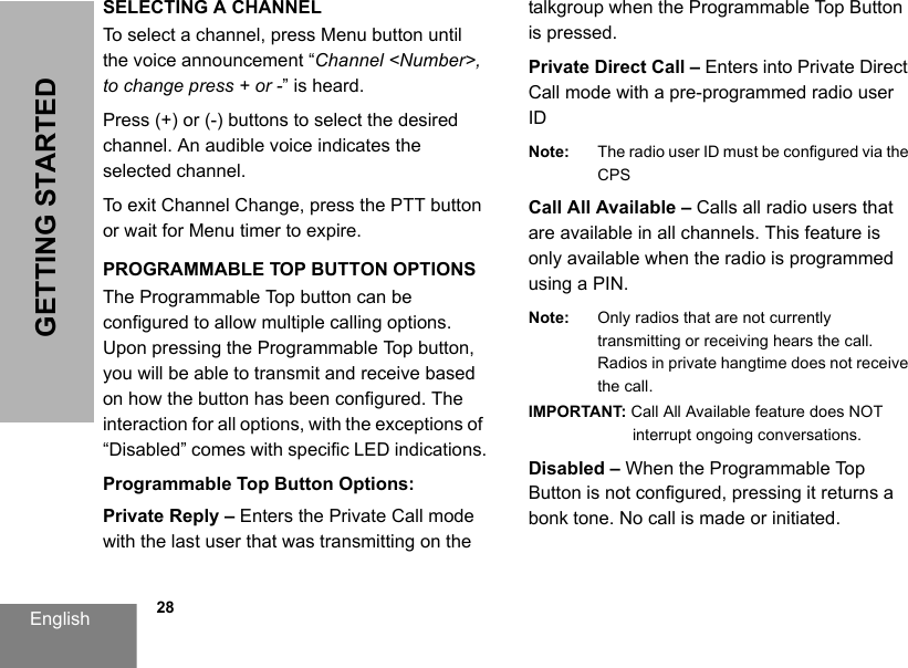 English            28GETTING STARTEDSELECTING A CHANNEL To select a channel, press Menu button until the voice announcement “Channel &lt;Number&gt;, to change press + or -” is heard.Press (+) or (-) buttons to select the desired channel. An audible voice indicates the selected channel. To exit Channel Change, press the PTT button or wait for Menu timer to expire.PROGRAMMABLE TOP BUTTON OPTIONSThe Programmable Top button can be configured to allow multiple calling options. Upon pressing the Programmable Top button, you will be able to transmit and receive based on how the button has been configured. The interaction for all options, with the exceptions of “Disabled” comes with specific LED indications.Programmable Top Button Options:Private Reply – Enters the Private Call mode with the last user that was transmitting on the talkgroup when the Programmable Top Button is pressed. Private Direct Call – Enters into Private Direct Call mode with a pre-programmed radio user IDNote: The radio user ID must be configured via the CPSCall All Available – Calls all radio users that are available in all channels. This feature is only available when the radio is programmed using a PIN.Note: Only radios that are not currently transmitting or receiving hears the call.Radios in private hangtime does not receive the call. IMPORTANT: Call All Available feature does NOT interrupt ongoing conversations.Disabled – When the Programmable Top Button is not configured, pressing it returns a bonk tone. No call is made or initiated. 