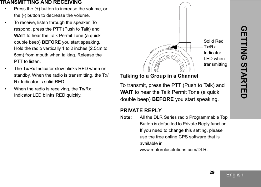 English                                                                                                                                                           29GETTING STARTEDTRANSMITTING AND RECEIVING • Press the (+) button to increase the volume, or the (-) button to decrease the volume.• To receive, listen through the speaker. To respond, press the PTT (Push to Talk) and WAIT to hear the Talk Permit Tone (a quick double beep) BEFORE you start speaking. Hold the radio vertically 1 to 2 inches (2.5cm to 5cm) from mouth when talking. Release the PTT to listen.• The Tx/Rx Indicator slow blinks RED when on standby. When the radio is transmitting, the Tx/Rx Indicator is solid RED.• When the radio is receiving, the Tx/Rx Indicator LED blinks RED quickly.Talking to a Group in a ChannelTo transmit, press the PTT (Push to Talk) and WAIT to hear the Talk Permit Tone (a quick double beep) BEFORE you start speaking.PRIVATE REPLYNote: All the DLR Series radio Programmable Top Button is defaulted to Private Reply function. If you need to change this setting, please use the free online CPS software that is available in www.motorolasolutions.com/DLR.Solid Red Tx/Rx Indicator LED when transmitting