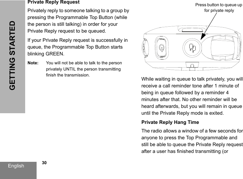 English            30GETTING STARTEDPrivate Reply RequestPrivately reply to someone talking to a group by pressing the Programmable Top Button (while the person is still talking) in order for your Private Reply request to be queued.If your Private Reply request is successfully in queue, the Programmable Top Button starts blinking GREEN. Note: You will not be able to talk to the person privately UNTIL the person transmitting finish the transmission. While waiting in queue to talk privately, you will receive a call reminder tone after 1 minute of being in queue followed by a reminder 4 minutes after that. No other reminder will be heard afterwards, but you will remain in queue until the Private Reply mode is exited.Private Reply Hang TimeThe radio allows a window of a few seconds for anyone to press the Top Programmable and still be able to queue the Private Reply request after a user has finished transmitting (or Press button to queue up for private reply