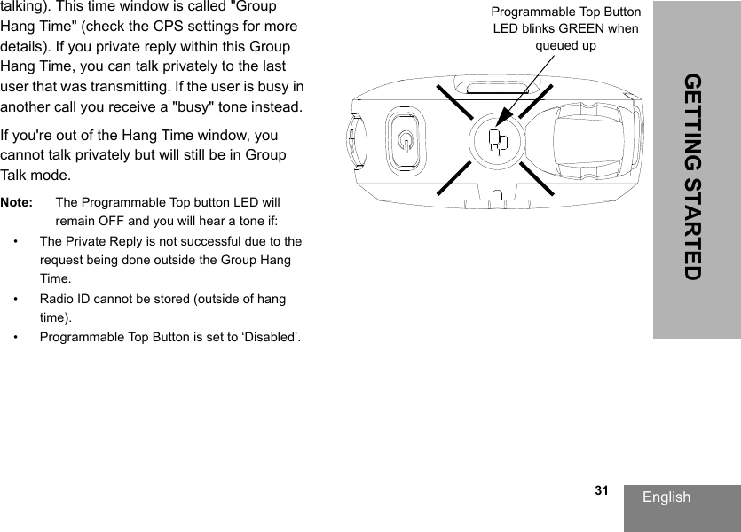 English                                                                                                                                                           31GETTING STARTEDtalking). This time window is called &quot;Group Hang Time&quot; (check the CPS settings for more details). If you private reply within this Group Hang Time, you can talk privately to the last user that was transmitting. If the user is busy in another call you receive a &quot;busy&quot; tone instead.If you&apos;re out of the Hang Time window, you cannot talk privately but will still be in Group Talk mode.Note: The Programmable Top button LED will remain OFF and you will hear a tone if:• The Private Reply is not successful due to the request being done outside the Group Hang Time.• Radio ID cannot be stored (outside of hang time).• Programmable Top Button is set to ‘Disabled’.Programmable Top Button LED blinks GREEN when queued up