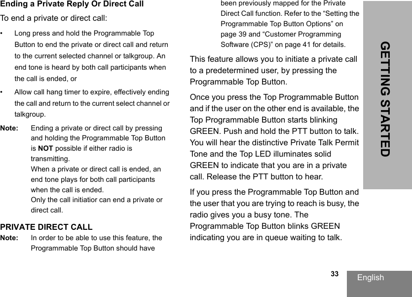 English                                                                                                                                                           33GETTING STARTEDEnding a Private Reply Or Direct CallTo end a private or direct call:• Long press and hold the Programmable Top Button to end the private or direct call and return to the current selected channel or talkgroup. An end tone is heard by both call participants when the call is ended, or• Allow call hang timer to expire, effectively ending the call and return to the current select channel or talkgroup.Note: Ending a private or direct call by pressing and holding the Programmable Top Button is NOT possible if either radio is transmitting. When a private or direct call is ended, an end tone plays for both call participants when the call is ended.Only the call initiatior can end a private or direct call.PRIVATE DIRECT CALLNote: In order to be able to use this feature, the Programmable Top Button should have been previously mapped for the Private Direct Call function. Refer to the “Setting the Programmable Top Button Options” on page 39 and “Customer Programming Software (CPS)” on page 41 for details. This feature allows you to initiate a private call to a predetermined user, by pressing the Programmable Top Button.Once you press the Top Programmable Button and if the user on the other end is available, the Top Programmable Button starts blinking GREEN. Push and hold the PTT button to talk. You will hear the distinctive Private Talk Permit Tone and the Top LED illuminates solid GREEN to indicate that you are in a private call. Release the PTT button to hear. If you press the Programmable Top Button and the user that you are trying to reach is busy, the radio gives you a busy tone. The Programmable Top Button blinks GREEN indicating you are in queue waiting to talk. 