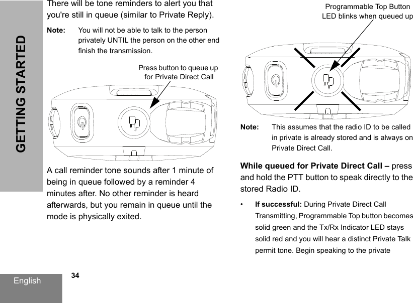 English            34GETTING STARTEDThere will be tone reminders to alert you that you&apos;re still in queue (similar to Private Reply).Note: You will not be able to talk to the person privately UNTIL the person on the other end finish the transmission.A call reminder tone sounds after 1 minute of being in queue followed by a reminder 4 minutes after. No other reminder is heard afterwards, but you remain in queue until the mode is physically exited. Note: This assumes that the radio ID to be called in private is already stored and is always on Private Direct Call.While queued for Private Direct Call – press and hold the PTT button to speak directly to the stored Radio ID.•If successful: During Private Direct Call Transmitting, Programmable Top button becomes solid green and the Tx/Rx Indicator LED stays solid red and you will hear a distinct Private Talk permit tone. Begin speaking to the private Press button to queue up for Private Direct CallProgrammable Top Button LED blinks when queued up