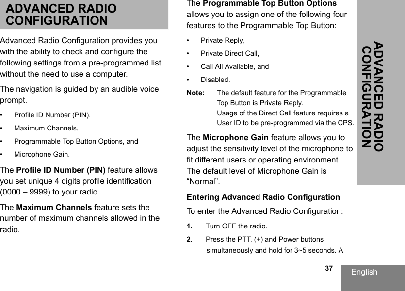 English                                                                                                                                                           37ADVANCED RADIO CONFIGURATIONADVANCED RADIO CONFIGURATIONAdvanced Radio Configuration provides you with the ability to check and configure the following settings from a pre-programmed list without the need to use a computer.The navigation is guided by an audible voice prompt.• Profile ID Number (PIN), • Maximum Channels, • Programmable Top Button Options, and• Microphone Gain.The Profile ID Number (PIN) feature allows you set unique 4 digits profile identification (0000 – 9999) to your radio.The Maximum Channels feature sets the number of maximum channels allowed in the radio. The Programmable Top Button Options allows you to assign one of the following four features to the Programmable Top Button:• Private Reply,• Private Direct Call,• Call All Available, and• Disabled.Note: The default feature for the Programmable Top Button is Private Reply.Usage of the Direct Call feature requires a User ID to be pre-programmed via the CPS.The Microphone Gain feature allows you to adjust the sensitivity level of the microphone to fit different users or operating environment. The default level of Microphone Gain is “Normal”.Entering Advanced Radio ConfigurationTo enter the Advanced Radio Configuration:1. Turn OFF the radio.2. Press the PTT, (+) and Power buttons simultaneously and hold for 3~5 seconds. A 