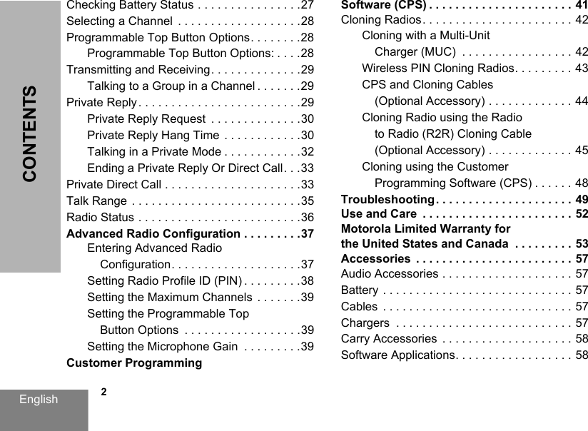 English            2CONTENTSChecking Battery Status . . . . . . . . . . . . . . . .27Selecting a Channel  . . . . . . . . . . . . . . . . . . .28Programmable Top Button Options. . . . . . . .28Programmable Top Button Options: . . . .28Transmitting and Receiving. . . . . . . . . . . . . .29Talking to a Group in a Channel . . . . . . .29Private Reply . . . . . . . . . . . . . . . . . . . . . . . . .29Private Reply Request  . . . . . . . . . . . . . .30Private Reply Hang Time  . . . . . . . . . . . .30Talking in a Private Mode . . . . . . . . . . . .32Ending a Private Reply Or Direct Call. . .33Private Direct Call . . . . . . . . . . . . . . . . . . . . .33Talk Range  . . . . . . . . . . . . . . . . . . . . . . . . . .35Radio Status . . . . . . . . . . . . . . . . . . . . . . . . .36Advanced Radio Configuration . . . . . . . . .37Entering Advanced Radio Configuration. . . . . . . . . . . . . . . . . . . .37Setting Radio Profile ID (PIN) . . . . . . . . .38Setting the Maximum Channels  . . . . . . .39Setting the Programmable Top Button Options  . . . . . . . . . . . . . . . . . .39Setting the Microphone Gain  . . . . . . . . .39Customer Programming Software (CPS) . . . . . . . . . . . . . . . . . . . . . . 41Cloning Radios. . . . . . . . . . . . . . . . . . . . . . . 42Cloning with a Multi-Unit Charger (MUC)  . . . . . . . . . . . . . . . . . 42Wireless PIN Cloning Radios. . . . . . . . . 43CPS and Cloning Cables (Optional Accessory) . . . . . . . . . . . . . 44Cloning Radio using the Radio to Radio (R2R) Cloning Cable (Optional Accessory) . . . . . . . . . . . . . 45Cloning using the Customer Programming Software (CPS) . . . . . . 48Troubleshooting . . . . . . . . . . . . . . . . . . . . . 49Use and Care  . . . . . . . . . . . . . . . . . . . . . . . 52Motorola Limited Warranty for the United States and Canada  . . . . . . . . . 53Accessories  . . . . . . . . . . . . . . . . . . . . . . . . 57Audio Accessories . . . . . . . . . . . . . . . . . . . . 57Battery . . . . . . . . . . . . . . . . . . . . . . . . . . . . . 57Cables  . . . . . . . . . . . . . . . . . . . . . . . . . . . . . 57Chargers  . . . . . . . . . . . . . . . . . . . . . . . . . . . 57Carry Accessories  . . . . . . . . . . . . . . . . . . . . 58Software Applications. . . . . . . . . . . . . . . . . . 58