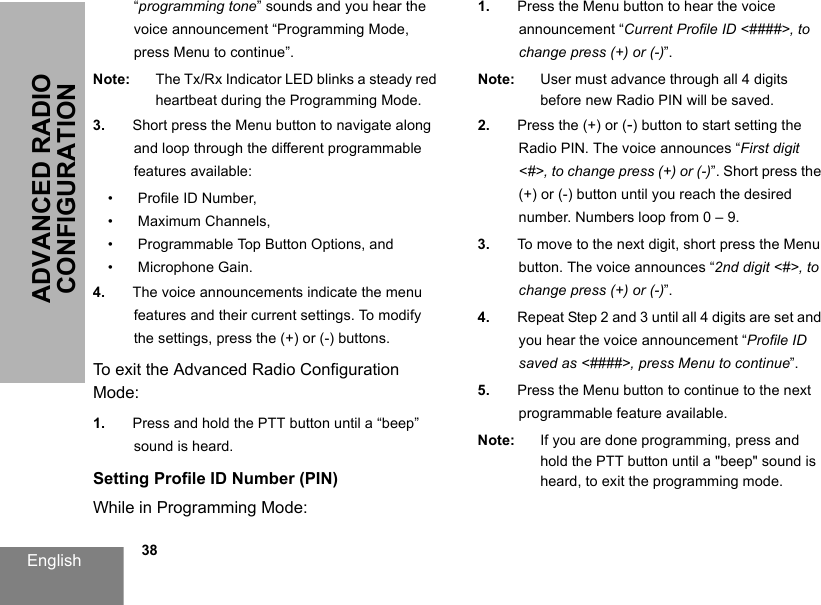 English            38ADVANCED RADIO CONFIGURATION“programming tone” sounds and you hear the voice announcement “Programming Mode, press Menu to continue”.Note: The Tx/Rx Indicator LED blinks a steady red heartbeat during the Programming Mode.3. Short press the Menu button to navigate along and loop through the different programmable features available:• Profile ID Number,• Maximum Channels,• Programmable Top Button Options, and• Microphone Gain.4. The voice announcements indicate the menu features and their current settings. To modify the settings, press the (+) or (-) buttons.To exit the Advanced Radio Configuration Mode:1. Press and hold the PTT button until a “beep” sound is heard.Setting Profile ID Number (PIN)While in Programming Mode:1. Press the Menu button to hear the voice announcement “Current Profile ID &lt;####&gt;, to change press (+) or (-)”.Note: User must advance through all 4 digits before new Radio PIN will be saved.2. Press the (+) or (-) button to start setting the Radio PIN. The voice announces “First digit &lt;#&gt;, to change press (+) or (-)”. Short press the (+) or (-) button until you reach the desired number. Numbers loop from 0 – 9.3. To move to the next digit, short press the Menu button. The voice announces “2nd digit &lt;#&gt;, to change press (+) or (-)”.4. Repeat Step 2 and 3 until all 4 digits are set and you hear the voice announcement “Profile ID saved as &lt;####&gt;, press Menu to continue”.5. Press the Menu button to continue to the next programmable feature available.Note: If you are done programming, press and hold the PTT button until a &quot;beep&quot; sound is heard, to exit the programming mode.