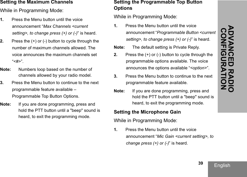 English                                                                                                                                                           39ADVANCED RADIO CONFIGURATIONSetting the Maximum ChannelsWhile in Programming Mode:1. Press the Menu button until the voice announcement “Max Channels &lt;current setting&gt;, to change press (+) or (-)” is heard.2. Press the (+) or (-) button to cycle through the number of maximum channels allowed. The voice announces the maximum channels set “&lt;#&gt;”.Note: Numbers loop based on the number of channels allowed by your radio model.3. Press the Menu button to continue to the next programmable feature available – Programmable Top Button Options.Note: If you are done programming, press and hold the PTT button until a &quot;beep&quot; sound is heard, to exit the programming mode.Setting the Programmable Top Button OptionsWhile in Programming Mode:1. Press the Menu button until the voice announcement “Programmable Button &lt;current setting&gt;, to change press (+) or (-)” is heard.Note: The default setting is Private Reply.2. Press the (+) or (-) button to cycle through the programmable options available. The voice announces the options available “&lt;option&gt;”.3. Press the Menu button to continue to the next programmable feature available.Note: If you are done programming, press and hold the PTT button until a &quot;beep&quot; sound is heard, to exit the programming mode.Setting the Microphone GainWhile in Programming Mode:1. Press the Menu button until the voice announcement “Mic Gain &lt;current setting&gt;, to change press (+) or (-)” is heard.