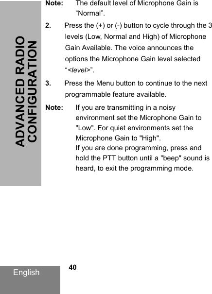 English            40ADVANCED RADIO CONFIGURATIONNote: The default level of Microphone Gain is “Normal”.2. Press the (+) or (-) button to cycle through the 3 levels (Low, Normal and High) of Microphone Gain Available. The voice announces the options the Microphone Gain level selected “&lt;level&gt;”.3. Press the Menu button to continue to the next programmable feature available.Note: If you are transmitting in a noisy environment set the Microphone Gain to &quot;Low&quot;. For quiet environments set the Microphone Gain to &quot;High&quot;.If you are done programming, press and hold the PTT button until a &quot;beep&quot; sound is heard, to exit the programming mode.