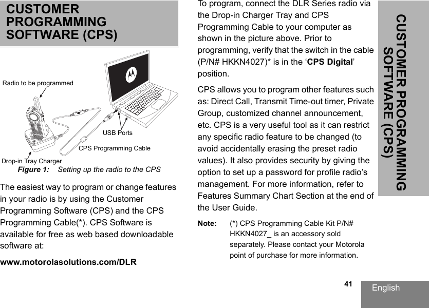 English                                                                                                                                                           41CUSTOMER PROGRAMMING SOFTWARE (CPS)CUSTOMER PROGRAMMING SOFTWARE (CPS)Figure 1:    Setting up the radio to the CPSThe easiest way to program or change features in your radio is by using the Customer Programming Software (CPS) and the CPS Programming Cable(*). CPS Software is available for free as web based downloadable software at:www.motorolasolutions.com/DLRTo program, connect the DLR Series radio via the Drop-in Charger Tray and CPS Programming Cable to your computer as shown in the picture above. Prior to programming, verify that the switch in the cable (P/N# HKKN4027)* is in the ‘CPS Digital’ position.CPS allows you to program other features such as: Direct Call, Transmit Time-out timer, Private Group, customized channel announcement, etc. CPS is a very useful tool as it can restrict any specific radio feature to be changed (to avoid accidentally erasing the preset radio values). It also provides security by giving the option to set up a password for profile radio’s management. For more information, refer to Features Summary Chart Section at the end of the User Guide.Note: (*) CPS Programming Cable Kit P/N# HKKN4027_ is an accessory sold separately. Please contact your Motorola point of purchase for more information.Radio to be programmedDrop-in Tray ChargerUSB PortsCPS Programming Cable