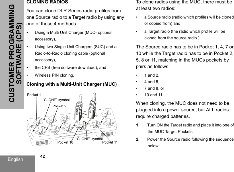 English            42CUSTOMER PROGRAMMING SOFTWARE (CPS)CLONING RADIOSYou can clone DLR Series radio profiles from one Source radio to a Target radio by using any one of these 4 methods:• Using a Multi Unit Charger (MUC- optional accessory),• Using two Single Unit Chargers (SUC) and a Radio-to-Radio cloning cable (optional accessory), • the CPS (free software download), and• Wireless PIN cloning.Cloning with a Multi-Unit Charger (MUC)To clone radios using the MUC, there must be at least two radios:• a Source radio (radio which profiles will be cloned or copied from) and• a Target radio (the radio which profile will be cloned from the source radio.) The Source radio has to be in Pocket 1, 4, 7 or 10 while the Target radio has to be in Pocket 2, 5, 8 or 11, matching in the MUCs pockets by pairs as follows: • 1 and 2, • 4 and 5,• 7 and 8, or• 10 and 11.When cloning, the MUC does not need to be plugged into a power source, but ALL radios require charged batteries. 1. Turn ON the Target radio and place it into one of the MUC Target Pockets2. Power the Source radio following the sequence below:Pocket 1Pocket 2“CLONE” symbolPocket 11Pocket 10“CLONE” symbol