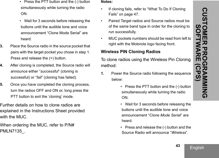 English                                                                                                                                                           43CUSTOMER PROGRAMMING SOFTWARE (CPS)•   Press the PTT button and the (-) button simultaneously while turning the radio ON.•   Wait for 3 seconds before releasing the buttons until the audible tone and voice announcement “Clone Mode Serial” are heard.3. Place the Source radio in the source pocket that pairs with the target pocket you chose in step 1. Press and release the (+) button.4. After cloning is completed, the Source radio will announce either “successful” (cloning is successful) or “fail” (cloning has failed).5. Once you have completed the cloning process, turn the radios OFF and ON or, long press the PTT button to exit the ‘cloning’ mode.Further details on how to clone radios are explained in the Instructions Sheet provided with the MUC.When ordering the MUC, refer to P/N# PMLN7135_.Notes:• If cloning fails, refer to “What To Do If Cloning Fails” on page 47.• Paired Target radios and Source radios must be of the same band type in order for the cloning to run successfully. • MUC pockets numbers should be read from left to right with the Motorola logo facing front.Wireless PIN Cloning RadiosTo clone radios using the Wireless Pin Cloning method:1. Power the Source radio following the sequence below:•   Press the PTT button and the (-) button simultaneously while turning the radio ON.•   Wait for 3 seconds before releasing the buttons until the audible tone and voice announcement “Clone Mode Serial” are heard.•   Press and release the (-) button and the Source Radio will announce “Wireless”.