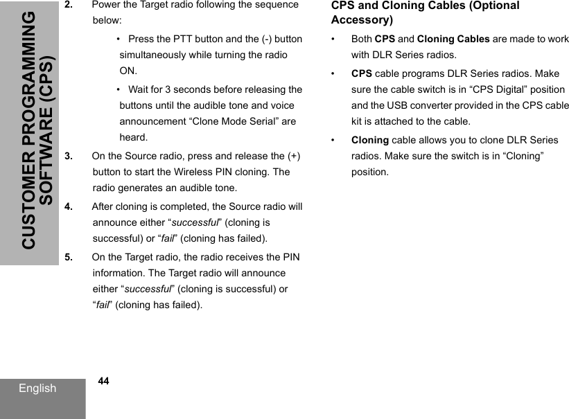 English            44CUSTOMER PROGRAMMING SOFTWARE (CPS)2. Power the Target radio following the sequence below:•   Press the PTT button and the (-) button simultaneously while turning the radio ON.•   Wait for 3 seconds before releasing the buttons until the audible tone and voice announcement “Clone Mode Serial” are heard.3. On the Source radio, press and release the (+) button to start the Wireless PIN cloning. The radio generates an audible tone. 4. After cloning is completed, the Source radio will announce either “successful” (cloning is successful) or “fail” (cloning has failed).5. On the Target radio, the radio receives the PIN information. The Target radio will announce either “successful” (cloning is successful) or “fail” (cloning has failed).CPS and Cloning Cables (Optional Accessory)• Both CPS and Cloning Cables are made to work with DLR Series radios.•CPS cable programs DLR Series radios. Make sure the cable switch is in “CPS Digital” position and the USB converter provided in the CPS cable kit is attached to the cable.•Cloning cable allows you to clone DLR Series radios. Make sure the switch is in “Cloning” position.