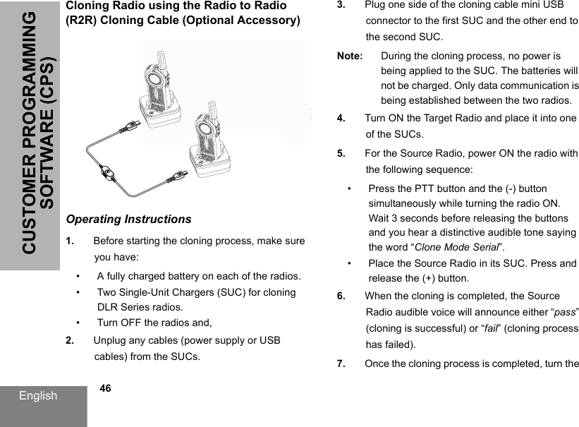 English            46CUSTOMER PROGRAMMING SOFTWARE (CPS)Cloning Radio using the Radio to Radio (R2R) Cloning Cable (Optional Accessory)Operating Instructions1. Before starting the cloning process, make sure you have:• A fully charged battery on each of the radios.• Two Single-Unit Chargers (SUC) for cloning DLR Series radios.• Turn OFF the radios and,2. Unplug any cables (power supply or USB cables) from the SUCs.3. Plug one side of the cloning cable mini USB connector to the first SUC and the other end to the second SUC.Note: During the cloning process, no power is being applied to the SUC. The batteries will not be charged. Only data communication is being established between the two radios.4. Turn ON the Target Radio and place it into one of the SUCs.5. For the Source Radio, power ON the radio with the following sequence:• Press the PTT button and the (-) button simultaneously while turning the radio ON.Wait 3 seconds before releasing the buttons and you hear a distinctive audible tone saying the word “Clone Mode Serial”.• Place the Source Radio in its SUC. Press and release the (+) button.6. When the cloning is completed, the Source Radio audible voice will announce either “pass” (cloning is successful) or “fail” (cloning process has failed).7. Once the cloning process is completed, turn the 