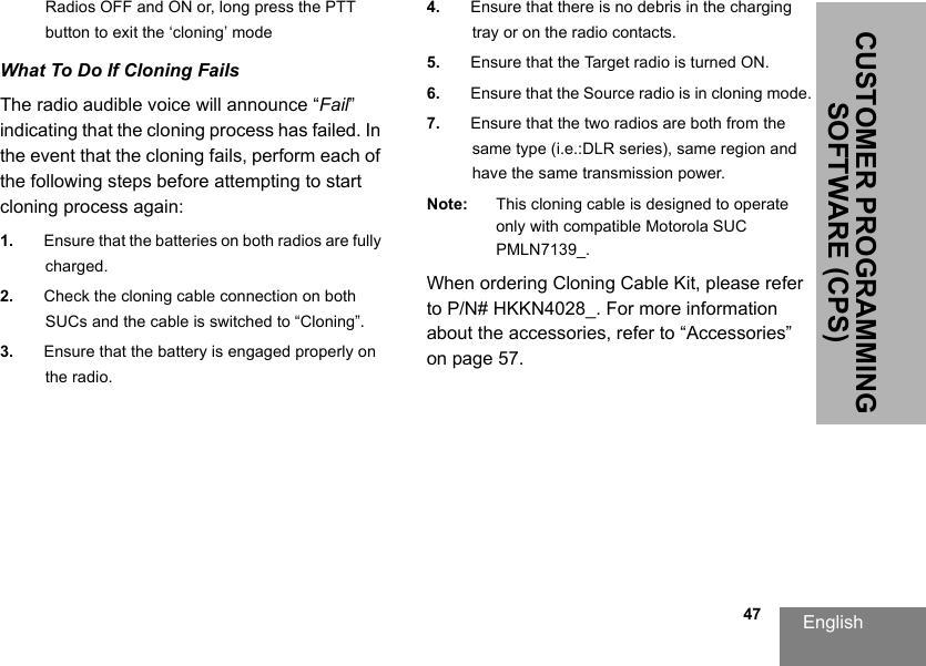 English                                                                                                                                                           47CUSTOMER PROGRAMMING SOFTWARE (CPS)Radios OFF and ON or, long press the PTT button to exit the ‘cloning’ modeWhat To Do If Cloning FailsThe radio audible voice will announce “Fail” indicating that the cloning process has failed. In the event that the cloning fails, perform each of the following steps before attempting to start cloning process again:1. Ensure that the batteries on both radios are fully charged.2. Check the cloning cable connection on both SUCs and the cable is switched to “Cloning”.3. Ensure that the battery is engaged properly on the radio.4. Ensure that there is no debris in the charging tray or on the radio contacts.5. Ensure that the Target radio is turned ON.6. Ensure that the Source radio is in cloning mode.7. Ensure that the two radios are both from the same type (i.e.:DLR series), same region and have the same transmission power.Note: This cloning cable is designed to operate only with compatible Motorola SUC PMLN7139_.When ordering Cloning Cable Kit, please refer to P/N# HKKN4028_. For more information about the accessories, refer to “Accessories” on page 57.