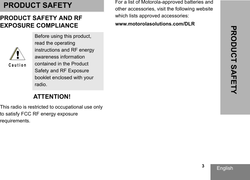 English                                                                                                                                                           3PRODUCT SAFETYPRODUCT SAFETYPRODUCT SAFETY AND RFEXPOSURE COMPLIANCEATTENTION!This radio is restricted to occupational use only to satisfy FCC RF energy exposure requirements. For a list of Motorola-approved batteries and other accessories, visit the following website which lists approved accessories:www.motorolasolutions.com/DLRBefore using this product, read the operating instructions and RF energy awareness information contained in the Product Safety and RF Exposure booklet enclosed with your radio.!C a u t i o n