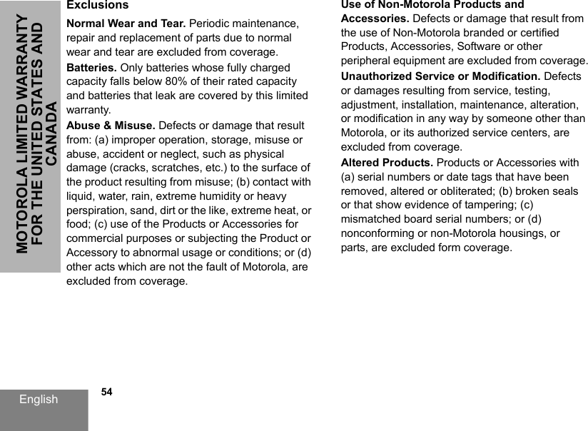 English            54MOTOROLA LIMITED WARRANTY FOR THE UNITED STATES AND CANADAExclusionsNormal Wear and Tear. Periodic maintenance, repair and replacement of parts due to normal wear and tear are excluded from coverage.Batteries. Only batteries whose fully charged capacity falls below 80% of their rated capacity and batteries that leak are covered by this limited warranty.Abuse &amp; Misuse. Defects or damage that result from: (a) improper operation, storage, misuse or abuse, accident or neglect, such as physical damage (cracks, scratches, etc.) to the surface of the product resulting from misuse; (b) contact with liquid, water, rain, extreme humidity or heavy perspiration, sand, dirt or the like, extreme heat, or food; (c) use of the Products or Accessories for commercial purposes or subjecting the Product or Accessory to abnormal usage or conditions; or (d) other acts which are not the fault of Motorola, are excluded from coverage. Use of Non-Motorola Products and Accessories. Defects or damage that result from the use of Non-Motorola branded or certified Products, Accessories, Software or other peripheral equipment are excluded from coverage.Unauthorized Service or Modification. Defects or damages resulting from service, testing, adjustment, installation, maintenance, alteration, or modification in any way by someone other than Motorola, or its authorized service centers, are excluded from coverage.Altered Products. Products or Accessories with (a) serial numbers or date tags that have been removed, altered or obliterated; (b) broken seals or that show evidence of tampering; (c) mismatched board serial numbers; or (d) nonconforming or non-Motorola housings, or parts, are excluded form coverage.