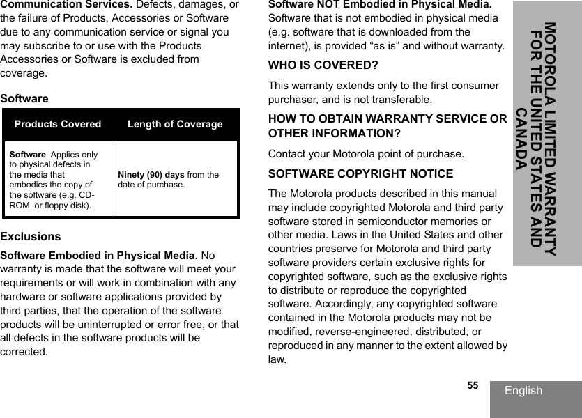 English                                                                                                                                                           55MOTOROLA LIMITED WARRANTY FOR THE UNITED STATES AND CANADACommunication Services. Defects, damages, or the failure of Products, Accessories or Software due to any communication service or signal you may subscribe to or use with the Products Accessories or Software is excluded from coverage.Software ExclusionsSoftware Embodied in Physical Media. No warranty is made that the software will meet your requirements or will work in combination with any hardware or software applications provided by third parties, that the operation of the software products will be uninterrupted or error free, or that all defects in the software products will be corrected.Software NOT Embodied in Physical Media. Software that is not embodied in physical media (e.g. software that is downloaded from the internet), is provided “as is” and without warranty.WHO IS COVERED?This warranty extends only to the first consumer purchaser, and is not transferable.HOW TO OBTAIN WARRANTY SERVICE OR OTHER INFORMATION?Contact your Motorola point of purchase.SOFTWARE COPYRIGHT NOTICEThe Motorola products described in this manual may include copyrighted Motorola and third party software stored in semiconductor memories or other media. Laws in the United States and other countries preserve for Motorola and third party software providers certain exclusive rights for copyrighted software, such as the exclusive rights to distribute or reproduce the copyrighted software. Accordingly, any copyrighted software contained in the Motorola products may not be modified, reverse-engineered, distributed, or reproduced in any manner to the extent allowed by law.Products Covered Length of CoverageSoftware. Applies only to physical defects in the media that embodies the copy of the software (e.g. CD-ROM, or floppy disk).Ninety (90) days from the date of purchase.