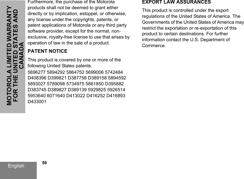 English            56MOTOROLA LIMITED WARRANTY FOR THE UNITED STATES AND CANADAFurthermore, the purchase of the Motorola products shall not be deemed to grant either directly or by implication, estoppel, or otherwise, any license under the copyrights, patents, or patent applications of Motorola or any third party software provider, except for the normal, non-exclusive, royalty-free license to use that arises by operation of law in the sale of a product.PATENT NOTICEThis product is covered by one or more of the following United States patents.5896277 5894292 5864752 5699006 5742484 D408396 D399821 D387758 D389158 5894592 5893027 5789098 5734975 5861850 D395882 D383745 D389827 D389139 5929825 5926514 5953640 6071640 D413022 D416252 D416893 D433001EXPORT LAW ASSURANCESThis product is controlled under the export regulations of the United States of America. The Governments of the United States of America may restrict the exportation or re-exportation of this product to certain destinations. For further information contact the U.S. Department of Commerce.