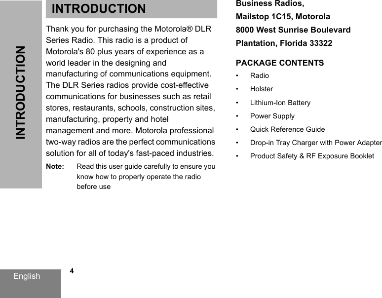 English            4INTRODUCTIONINTRODUCTIONThank you for purchasing the Motorola® DLR Series Radio. This radio is a product of Motorola&apos;s 80 plus years of experience as a world leader in the designing and manufacturing of communications equipment. The DLR Series radios provide cost-effective communications for businesses such as retail stores, restaurants, schools, construction sites, manufacturing, property and hotel management and more. Motorola professional two-way radios are the perfect communications solution for all of today&apos;s fast-paced industries.Note: Read this user guide carefully to ensure you know how to properly operate the radio before useBusiness Radios, Mailstop 1C15, Motorola8000 West Sunrise BoulevardPlantation, Florida 33322PACKAGE CONTENTS• Radio• Holster• Lithium-Ion Battery• Power Supply• Quick Reference Guide• Drop-in Tray Charger with Power Adapter• Product Safety &amp; RF Exposure Booklet