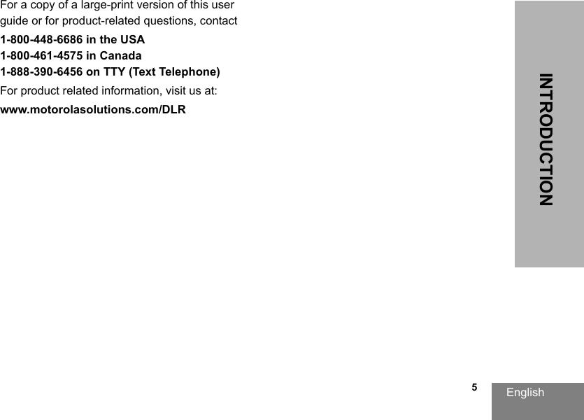 English                                                                                                                                                           5INTRODUCTIONFor a copy of a large-print version of this user guide or for product-related questions, contact1-800-448-6686 in the USA1-800-461-4575 in Canada1-888-390-6456 on TTY (Text Telephone)For product related information, visit us at:www.motorolasolutions.com/DLR