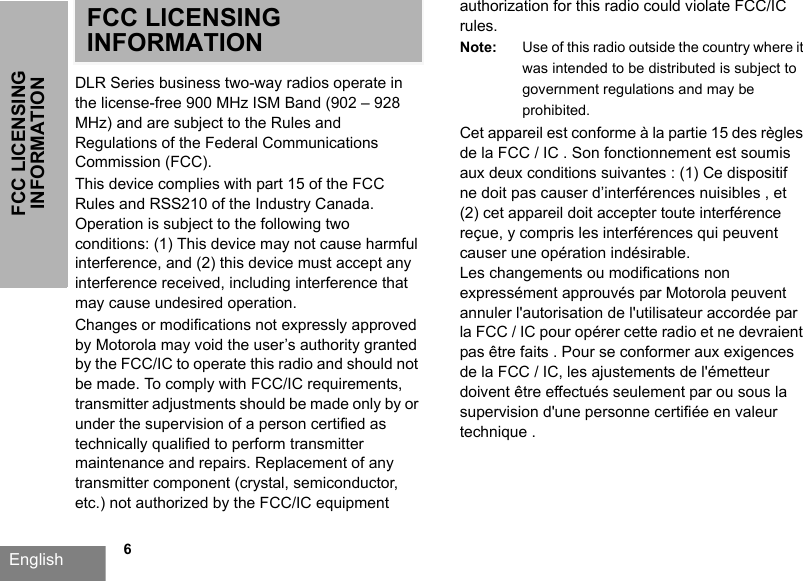 English  6FCC LICENSING INFORMATIONFCC LICENSING INFORMATIONDLR Series business two-way radios operate in the license-free 900 MHz ISM Band (902 – 928 MHz) and are subject to the Rules and Regulations of the Federal Communications Commission (FCC). This device complies with part 15 of the FCC Rules and RSS210 of the Industry Canada. Operation is subject to the following two conditions: (1) This device may not cause harmful interference, and (2) this device must accept any interference received, including interference that may cause undesired operation.Changes or modifications not expressly approved by Motorola may void the user’s authority granted by the FCC/IC to operate this radio and should not be made. To comply with FCC/IC requirements, transmitter adjustments should be made only by or under the supervision of a person certified as technically qualified to perform transmitter maintenance and repairs. Replacement of any transmitter component (crystal, semiconductor, etc.) not authorized by the FCC/IC equipment authorization for this radio could violate FCC/IC rules.Note: Use of this radio outside the country where it was intended to be distributed is subject to government regulations and may be prohibited.Cet appareil est conforme à la partie 15 des règles de la FCC / IC . Son fonctionnement est soumis aux deux conditions suivantes : (1) Ce dispositif ne doit pas causer d’interférences nuisibles , et (2) cet appareil doit accepter toute interférence reçue, y compris les interférences qui peuvent causer une opération indésirable.Les changements ou modifications non expressément approuvés par Motorola peuvent annuler l&apos;autorisation de l&apos;utilisateur accordée par la FCC / IC pour opérer cette radio et ne devraient pas être faits . Pour se conformer aux exigences de la FCC / IC, les ajustements de l&apos;émetteur doivent être effectués seulement par ou sous la supervision d&apos;une personne certifiée en valeur technique .