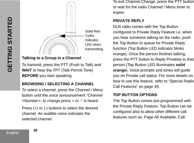 English            28GETTING STARTEDTalking to a Group in a ChannelTo transmit, press the PTT (Push to Talk) and WAIT to hear the TPT (Talk Permit Tone) BEFORE you start speaking.BROWSING / SELECTING A CHANNEL To select a channel, press the Channel / Menu button until the voice announcement “Channel &lt;Number&gt;, to change press + or -” is heard.Press (+) or (-) buttons to select the desired channel. An audible voice indicates the selected channel. To exit Channel Change, press the PTT button or wait for the radio Channel / Menu timer to expire.PRIVATE REPLYDLR radio comes with the Top Button configured to Private Reply Feature i.e. when you hear someone talking on the radio, push the Top Button to queue for Private Reply function (Top Button LED indicator blinks orange). Once the person finishes talking, press the PTT button to Reply Privately to that person (Top Button LED illuminates solid orange). Voice prompts and tones will guide you on Private call status. For more details on how to use this feature, refer to “Special Radio Call Features” on page 49.TOP BUTTON OPTIONSThe Top Button comes pre-programmed with the Private Reply Feature. Top Button can be configured also to allow other different call features such as: Page All Available, Call Solid Red Tx/Rx Indicator LED when transmitting