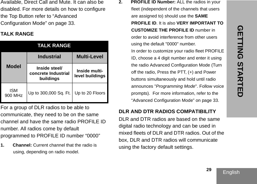 English                                                                                                                                                           29GETTING STARTEDAvailable, Direct Call and Mute. It can also be disabled. For more details on how to configure the Top Button refer to “Advanced Configuration Mode” on page 33. TALK RANGEFor a group of DLR radios to be able to communicate, they need to be on the same channel and have the same radio PROFILE ID number. All radios come by default programmed to PROFILE ID number “0000”1. Channel: Current channel that the radio is using, depending on radio model.2. PROFILE ID Number: ALL the radios in your fleet (independent of the channels that users are assigned to) should use the SAME PROFILE ID. It is also VERY IMPORTANT TO CUSTOMIZE THE PROFILE ID number in order to avoid interference from other users using the default &quot;0000&quot; number.In order to customize your radio fleet PROFILE ID, choose a 4 digit number and enter it using the radio Advanced Configuration Mode (Turn off the radio, Press the PTT, (+) and Power buttons simultaneously and hold until radio announces &quot;Programming Mode&quot;. Follow voice prompts).  For more information, refer to the “Advanced Configuration Mode” on page 33.DLR AND DTR RADIOS COMPATIBILITYDLR and DTR radios are based on the same digital radio technology and can be used in mixed fleets of DLR and DTR radios. Out of the box, DLR and DTR radios will communicate using the factory default settings.TALK RANGE ModelIndustrial Multi-LevelInside steel/concrete Industrial buildingsInside multi-level buildingsISM 900 MHz Up to 300,000 Sq. Ft. Up to 20 Floors
