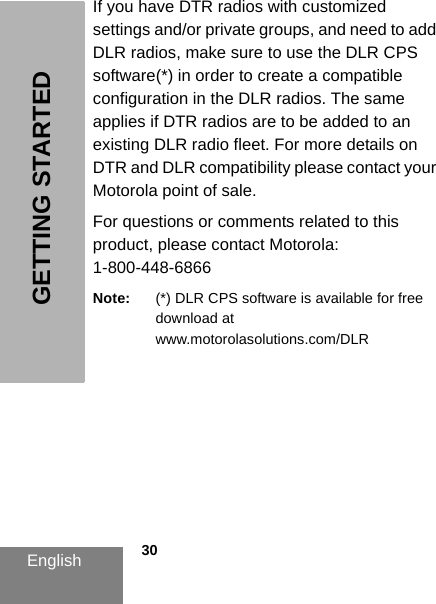 English            30GETTING STARTEDIf you have DTR radios with customized settings and/or private groups, and need to add DLR radios, make sure to use the DLR CPS software(*) in order to create a compatible configuration in the DLR radios. The same applies if DTR radios are to be added to an existing DLR radio fleet. For more details on DTR and DLR compatibility please contact your Motorola point of sale.For questions or comments related to this product, please contact Motorola: 1-800-448-6866Note: (*) DLR CPS software is available for free download at www.motorolasolutions.com/DLR