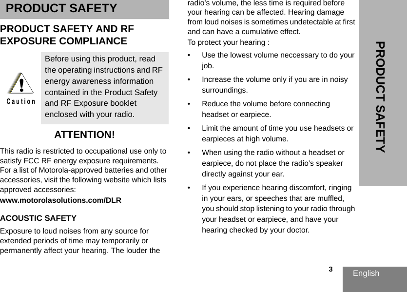 English                                                                                                                                                           3PRODUCT SAFETYPRODUCT SAFETYPRODUCT SAFETY AND RFEXPOSURE COMPLIANCEATTENTION!This radio is restricted to occupational use only to satisfy FCC RF energy exposure requirements. For a list of Motorola-approved batteries and other accessories, visit the following website which lists approved accessories:www.motorolasolutions.com/DLRACOUSTIC SAFETYExposure to loud noises from any source for extended periods of time may temporarily or permanently affect your hearing. The louder the radio’s volume, the less time is required before your hearing can be affected. Hearing damage from loud noises is sometimes undetectable at first and can have a cumulative effect. To protect your hearing :• Use the lowest volume neccessary to do your job. • Increase the volume only if you are in noisy surroundings.• Reduce the volume before connecting headset or earpiece.• Limit the amount of time you use headsets or earpieces at high volume. • When using the radio without a headset or earpiece, do not place the radio’s speaker directly against your ear.• If you experience hearing discomfort, ringing in your ears, or speeches that are muffled, you should stop listening to your radio through your headset or earpiece, and have your hearing checked by your doctor.  Before using this product, read the operating instructions and RF energy awareness information contained in the Product Safety and RF Exposure booklet enclosed with your radio.!C a u t i o n