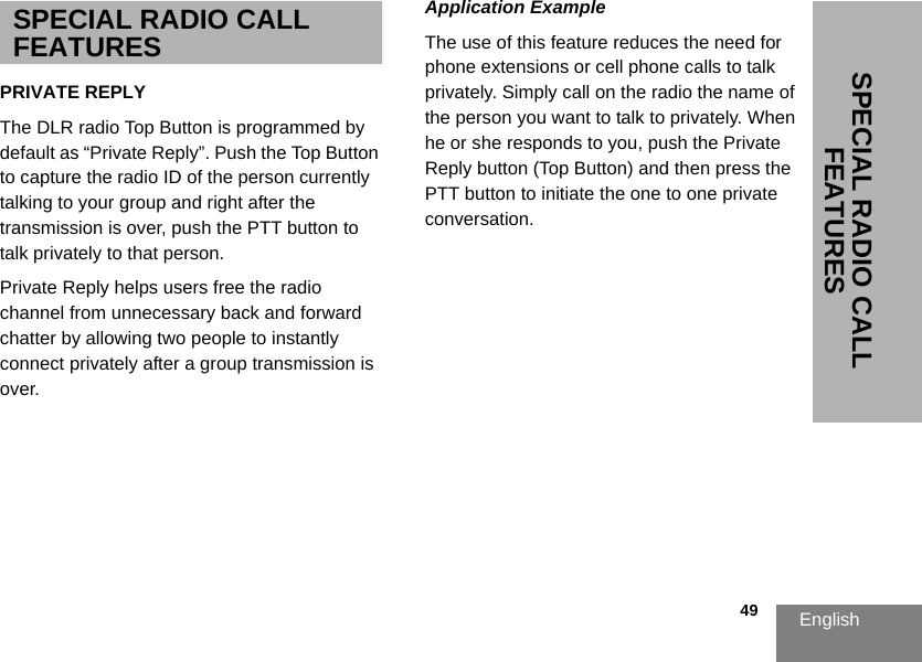 English                                                                                                                                                           49SPECIAL RADIO CALL FEATURESSPECIAL RADIO CALL FEATURESPRIVATE REPLYThe DLR radio Top Button is programmed by default as “Private Reply”. Push the Top Button to capture the radio ID of the person currently talking to your group and right after the transmission is over, push the PTT button to talk privately to that person.  Private Reply helps users free the radio channel from unnecessary back and forward chatter by allowing two people to instantly connect privately after a group transmission is over.Application ExampleThe use of this feature reduces the need for phone extensions or cell phone calls to talk privately. Simply call on the radio the name of the person you want to talk to privately. When he or she responds to you, push the Private Reply button (Top Button) and then press the PTT button to initiate the one to one private conversation.