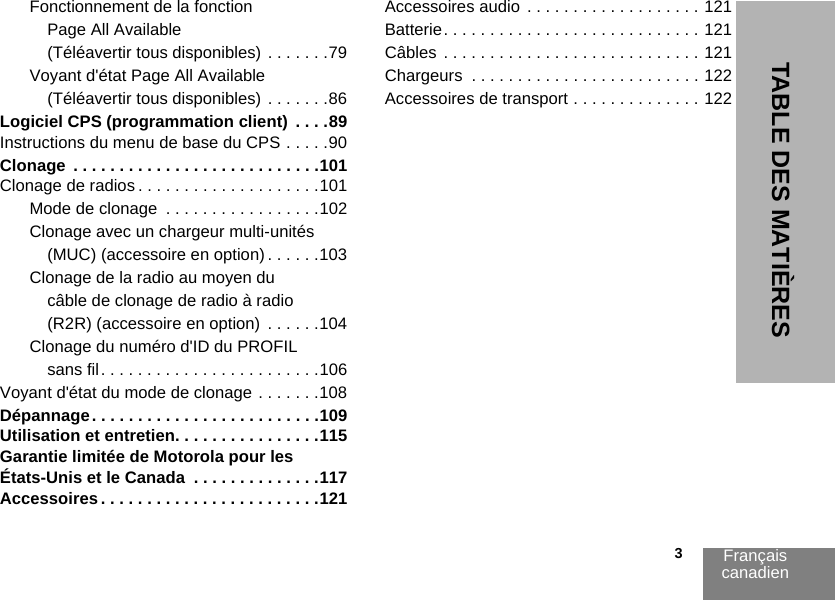 Français canadien                                                                                                                                                           3TABLE DES MATIÈRESFonctionnement de la fonction Page All Available (Téléavertir tous disponibles) . . . . . . .79Voyant d&apos;état Page All Available (Téléavertir tous disponibles) . . . . . . .86Logiciel CPS (programmation client)  . . . .89Instructions du menu de base du CPS . . . . .90Clonage  . . . . . . . . . . . . . . . . . . . . . . . . . . .101Clonage de radios . . . . . . . . . . . . . . . . . . . .101Mode de clonage  . . . . . . . . . . . . . . . . .102Clonage avec un chargeur multi-unités (MUC) (accessoire en option) . . . . . .103Clonage de la radio au moyen du câble de clonage de radio à radio (R2R) (accessoire en option)  . . . . . .104Clonage du numéro d&apos;ID du PROFIL sans fil. . . . . . . . . . . . . . . . . . . . . . . .106Voyant d&apos;état du mode de clonage . . . . . . .108Dépannage. . . . . . . . . . . . . . . . . . . . . . . . .109Utilisation et entretien. . . . . . . . . . . . . . . .115Garantie limitée de Motorola pour les États-Unis et le Canada  . . . . . . . . . . . . . .117Accessoires . . . . . . . . . . . . . . . . . . . . . . . .121Accessoires audio  . . . . . . . . . . . . . . . . . . . 121Batterie. . . . . . . . . . . . . . . . . . . . . . . . . . . . 121Câbles . . . . . . . . . . . . . . . . . . . . . . . . . . . . 121Chargeurs  . . . . . . . . . . . . . . . . . . . . . . . . . 122Accessoires de transport . . . . . . . . . . . . . . 122