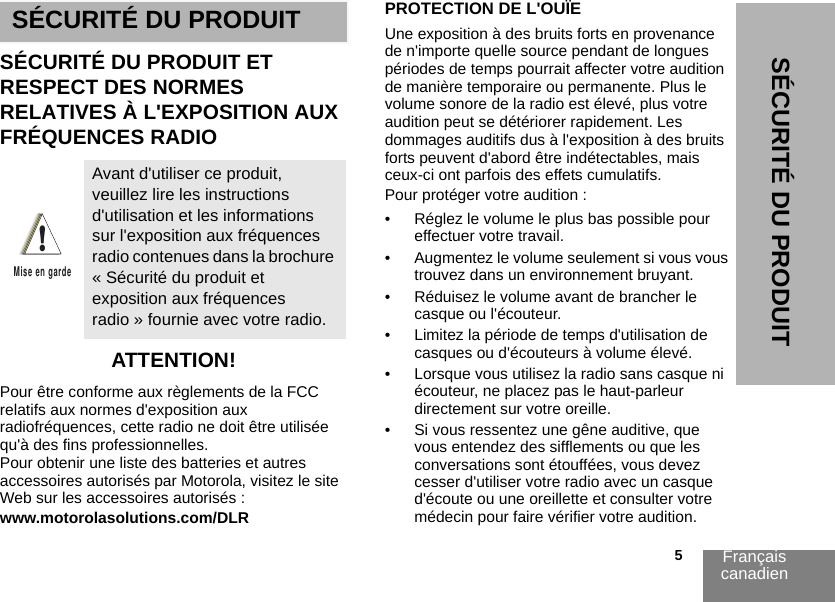 Français canadien                                                                                                                                                           5SÉCURITÉ DU PRODUITSÉCURITÉ DU PRODUITSÉCURITÉ DU PRODUIT ET RESPECT DES NORMES RELATIVES À L&apos;EXPOSITION AUX FRÉQUENCES RADIOATTENTION!Pour être conforme aux règlements de la FCC relatifs aux normes d&apos;exposition aux radiofréquences, cette radio ne doit être utilisée qu&apos;à des fins professionnelles. Pour obtenir une liste des batteries et autres accessoires autorisés par Motorola, visitez le site Web sur les accessoires autorisés :www.motorolasolutions.com/DLRPROTECTION DE L&apos;OUÏEUne exposition à des bruits forts en provenance de n&apos;importe quelle source pendant de longues périodes de temps pourrait affecter votre audition de manière temporaire ou permanente. Plus le volume sonore de la radio est élevé, plus votre audition peut se détériorer rapidement. Les dommages auditifs dus à l&apos;exposition à des bruits forts peuvent d&apos;abord être indétectables, mais ceux-ci ont parfois des effets cumulatifs. Pour protéger votre audition :• Réglez le volume le plus bas possible pour effectuer votre travail. • Augmentez le volume seulement si vous vous trouvez dans un environnement bruyant.• Réduisez le volume avant de brancher le casque ou l&apos;écouteur.• Limitez la période de temps d&apos;utilisation de casques ou d&apos;écouteurs à volume élevé. • Lorsque vous utilisez la radio sans casque ni écouteur, ne placez pas le haut-parleur directement sur votre oreille.• Si vous ressentez une gêne auditive, que vous entendez des sifflements ou que les conversations sont étouffées, vous devez cesser d&apos;utiliser votre radio avec un casque d&apos;écoute ou une oreillette et consulter votre médecin pour faire vérifier votre audition. Avant d&apos;utiliser ce produit, veuillez lire les instructions d&apos;utilisation et les informations sur l&apos;exposition aux fréquences radio contenues dans la brochure « Sécurité du produit et exposition aux fréquences radio » fournie avec votre radio.!Mise en garde