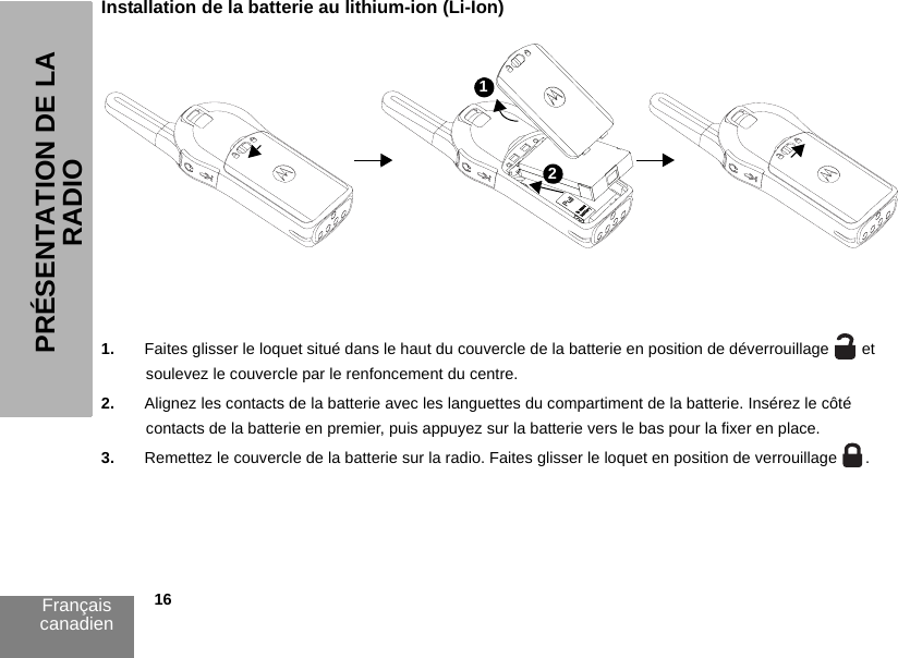 Français canadien            16PRÉSENTATION DE LA RADIOInstallation de la batterie au lithium-ion (Li-Ion)1. Faites glisser le loquet situé dans le haut du couvercle de la batterie en position de déverrouillage   et soulevez le couvercle par le renfoncement du centre.2. Alignez les contacts de la batterie avec les languettes du compartiment de la batterie. Insérez le côté contacts de la batterie en premier, puis appuyez sur la batterie vers le bas pour la fixer en place.3. Remettez le couvercle de la batterie sur la radio. Faites glisser le loquet en position de verrouillage  .12